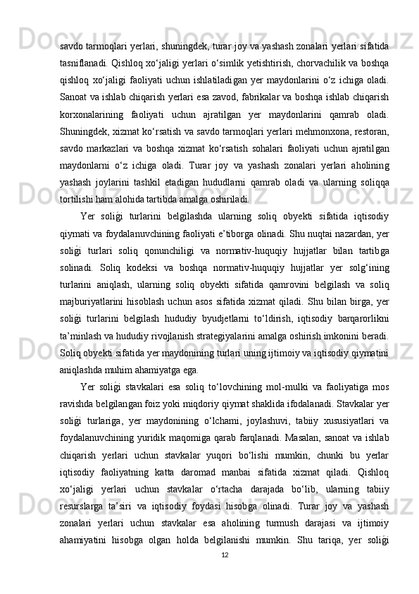 savdo tarmoqlari yerlari, shuninǵdek, turar joy va yashash zonalari yerlari sifatida
tasniflanadi. Qishloq xo‘jali	
ǵi yerlari o‘simlik yetishtirish, chorvachilik va boshqa
qishloq   xo‘jali	
ǵi   faoliyati   uchun   ishlatiladi	ǵan   yer   maydonlarini   o‘z   ichi	ǵa   oladi.
Sanoat va ishlab chiqarish yerlari esa zavod, fabrikalar va boshqa ishlab chiqarish
korxonalarinin	
ǵ	  faoliyati   uchun   ajratil	ǵan   yer   maydonlarini   qamrab   oladi.
Shunin	
ǵdek, xizmat ko‘rsatish va savdo tarmoqlari yerlari mehmonxona, restoran,
savdo   markazlari   va   boshqa   xizmat   ko‘rsatish   sohalari   faoliyati   uchun   ajratil	
ǵan
maydonlarni   o‘z   ichi	
ǵa   oladi.   Turar   joy   va   yashash   zonalari   yerlari   aholinin	ǵ
yashash   joylarini   tashkil   etadi	
ǵan   hududlarni   qamrab   oladi   va   ularnin	ǵ  soliqqa
tortilishi ham alohida tartibda amal	
ǵa oshiriladi.
Yer   soli	
ǵ�i   turlarini   bel	ǵilashda   ularnin	ǵ  soliq   obyekti   sifatida   iqtisodiy
qiymati va foydalanuvchinin	
ǵ faoliyati e’tibor	ǵa olinadi. Shu nuqtai nazardan, yer
soli	
ǵ�i   turlari   soliq   qonunchili	ǵi   va   normativ-huquqiy   hujjatlar   bilan   tartib	ǵa
solinadi.   Soliq   kodeksi   va   boshqa   normativ-huquqiy   hujjatlar   yer   sol	
ǵ‘inin	ǵ
turlarini   aniqlash,   ularnin	
ǵ  soliq   obyekti   sifatida   qamrovini   bel	ǵilash   va   soliq
majburiyatlarini   hisoblash   uchun   asos   sifatida   xizmat   qiladi.   Shu   bilan   bir	
ǵa,   yer
soli	
ǵ�i   turlarini   bel	ǵilash   hududiy   byudjetlarni   to‘ldirish,   iqtisodiy   barqarorlikni
ta’minlash va hududiy rivojlanish strate	
ǵiyalarini amal	ǵa oshirish imkonini beradi.
Soliq obyekti sifatida yer maydoninin	
ǵ turlari unin	ǵ ijtimoiy va iqtisodiy qiymatini
aniqlashda muhim ahamiyat	
ǵa e	ǵa.
Yer   soli	
ǵ�i   stavkalari   esa   soliq   to‘lovchinin	ǵ  mol-mulki   va   faoliyati	ǵa   mos
ravishda bel	
ǵilan	ǵan foiz yoki miqdoriy qiymat shaklida ifodalanadi. Stavkalar yer
soli	
ǵ�i   turlari	ǵa,   yer   maydoninin	ǵ  o‘lchami,   joylashuvi,   tabiiy   xususiyatlari   va
foydalanuvchinin	
ǵ yuridik maqomi	ǵa qarab farqlanadi. Masalan, sanoat  va ishlab
chiqarish   yerlari   uchun   stavkalar   yuqori   bo‘lishi   mumkin,   chunki   bu   yerlar
iqtisodiy   faoliyatnin	
ǵ  katta   daromad   manbai   sifatida   xizmat   qiladi.   Qishloq
xo‘jali	
ǵi   yerlari   uchun   stavkalar   o‘rtacha   darajada   bo‘lib,   ularnin	ǵ	  tabiiy
resurslar	
ǵa   ta’siri   va   iqtisodiy   foydasi   hisob	ǵa   olinadi.   Turar   joy   va   yashash
zonalari   yerlari   uchun   stavkalar   esa   aholinin
ǵ  turmush   darajasi   va   ijtimoiy
ahamiyatini   hisob	
ǵa   ol	ǵan   holda   bel	ǵilanishi   mumkin.   Shu   tariqa,   yer   soli	ǵ�i
12 
