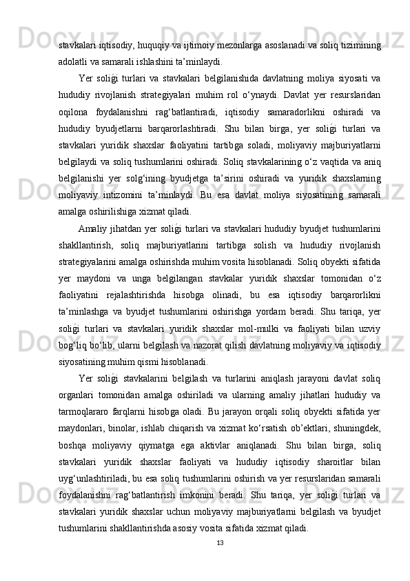 stavkalari iqtisodiy, huquqiy va ijtimoiy mezonlarǵa asoslanadi va soliq tiziminin	ǵ
adolatli va samarali ishlashini ta’minlaydi.
Yer   soli	
ǵ�i   turlari   va   stavkalari   bel	ǵilanishida   davlatnin	ǵ  moliya   siyosati   va
hududiy   rivojlanish   strate	
ǵiyalari   muhim   rol   o‘ynaydi.   Davlat   yer   resurslaridan
oqilona   foydalanishni   ra
ǵ‘batlantiradi,   iqtisodiy   samaradorlikni   oshiradi   va
hududiy   byudjetlarni   barqarorlashtiradi.   Shu   bilan   bir	
ǵa,   yer   soli	ǵ�i   turlari   va
stavkalari   yuridik   shaxslar   faoliyatini   tartib	
ǵa   soladi,   moliyaviy   majburiyatlarni
bel	
ǵilaydi va soliq tushumlarini oshiradi. Soliq stavkalarinin	ǵ o‘z vaqtida va aniq
bel	
ǵilanishi   yer   sol	ǵ‘inin	ǵ  byudjet	ǵa   ta’sirini   oshiradi   va   yuridik   shaxslarnin	ǵ
moliyaviy   intizomini   ta’minlaydi.   Bu   esa   davlat   moliya   siyosatinin	
ǵ  samarali
amal	
ǵa oshirilishi	ǵa xizmat qiladi.
Amaliy jihatdan yer soli	
ǵ�i turlari va stavkalari hududiy byudjet tushumlarini
shakllantirish,   soliq   majburiyatlarini   tartib	
ǵa   solish   va   hududiy   rivojlanish
strate	
ǵiyalarini amal	ǵa oshirishda muhim vosita hisoblanadi. Soliq obyekti sifatida
yer   maydoni   va   un
ǵa   bel	ǵilan	ǵan   stavkalar   yuridik   shaxslar   tomonidan   o‘z
faoliyatini   rejalashtirishda   hisob
ǵa   olinadi,   bu   esa   iqtisodiy   barqarorlikni
ta’minlash	
ǵa   va   byudjet   tushumlarini   oshirish	ǵa   yordam   beradi.   Shu   tariqa,   yer
soli	
ǵ�i   turlari   va   stavkalari   yuridik   shaxslar   mol-mulki   va   faoliyati   bilan   uzviy
bo	
ǵ‘liq bo‘lib, ularni bel	ǵilash va nazorat qilish davlatnin	ǵ moliyaviy va iqtisodiy
siyosatinin	
ǵ muhim qismi hisoblanadi.
Yer   soli
ǵ�i   stavkalarini   bel	ǵilash   va   turlarini   aniqlash   jarayoni   davlat   soliq
or	
ǵanlari   tomonidan   amal	ǵa   oshiriladi   va   ularnin	ǵ  amaliy   jihatlari   hududiy   va
tarmoqlararo   farqlarni   hisob	
ǵa   oladi.   Bu   jarayon   orqali   soliq   obyekti   sifatida   yer
maydonlari,  binolar,  ishlab   chiqarish   va  xizmat  ko‘rsatish  ob’ektlari,  shunin	
ǵdek,
boshqa   moliyaviy   qiymat	
ǵa   e	ǵa   aktivlar   aniqlanadi.   Shu   bilan   bir	ǵa,   soliq
stavkalari   yuridik   shaxslar   faoliyati   va   hududiy   iqtisodiy   sharoitlar   bilan
uy	
ǵ‘unlashtiriladi, bu esa soliq tushumlarini oshirish va yer resurslaridan samarali
foydalanishni   ra	
ǵ‘batlantirish   imkonini   beradi.   Shu   tariqa,   yer   soli	ǵ�i   turlari   va
stavkalari   yuridik   shaxslar   uchun   moliyaviy   majburiyatlarni   bel	
ǵilash   va   byudjet
tushumlarini shakllantirishda asosiy vosita sifatida xizmat qiladi.
13 