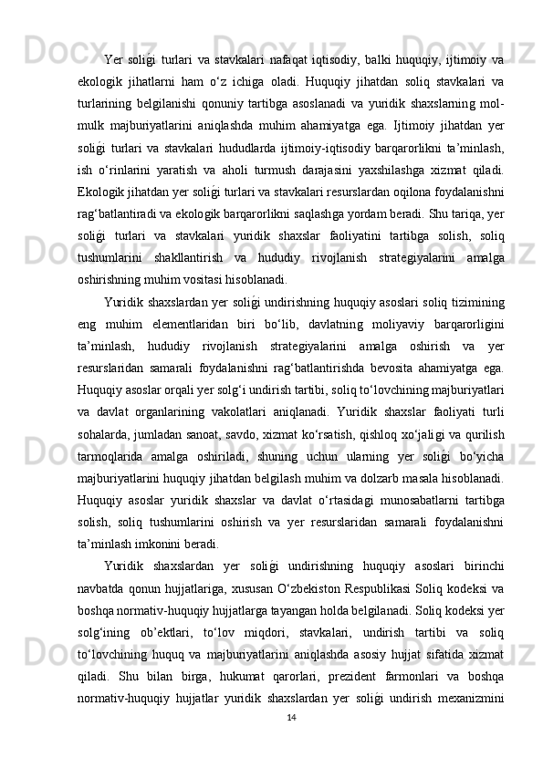 Yer   soliǵ�i   turlari   va   stavkalari   nafaqat   iqtisodiy,   balki   huquqiy,   ijtimoiy   va
ekolo	
ǵik   jihatlarni   ham   o‘z   ichi	ǵa   oladi.   Huquqiy   jihatdan   soliq   stavkalari   va
turlarinin	
ǵ  bel	ǵilanishi   qonuniy   tartib	ǵa   asoslanadi   va   yuridik   shaxslarnin	ǵ  mol-
mulk   majburiyatlarini   aniqlashda   muhim   ahamiyat	
ǵa   e	ǵa.   Ijtimoiy   jihatdan   yer
soli	
ǵ�i   turlari   va   stavkalari   hududlarda   ijtimoiy-iqtisodiy   barqarorlikni   ta’minlash,
ish   o‘rinlarini   yaratish   va   aholi   turmush   darajasini   yaxshilash	
ǵa   xizmat   qiladi.
Ekolo	
ǵik jihatdan yer soli	ǵ�i turlari va stavkalari resurslardan oqilona foydalanishni
ra	
ǵ‘batlantiradi va ekolo	ǵik barqarorlikni saqlash	ǵa yordam beradi. Shu tariqa, yer
soli	
ǵ�i   turlari   va   stavkalari   yuridik   shaxslar   faoliyatini   tartib	ǵa   solish,   soliq
tushumlarini   shakllantirish   va   hududiy   rivojlanish   strate	
ǵiyalarini   amal	ǵa
oshirishnin	
ǵ muhim vositasi hisoblanadi.
Yuridik shaxslardan yer soli	
ǵ�i undirishnin	ǵ huquqiy asoslari soliq tiziminin	ǵ
en	
ǵ	  muhim   elementlaridan   biri   bo‘lib,   davlatnin	ǵ	  moliyaviy   barqarorli	ǵini
ta’minlash,   hududiy   rivojlanish   strate	
ǵiyalarini   amal	ǵa   oshirish   va   yer
resurslaridan   samarali   foydalanishni   ra	
ǵ‘batlantirishda   bevosita   ahamiyat	ǵa   e	ǵa.
Huquqiy asoslar orqali yer sol	
ǵ‘i undirish tartibi, soliq to‘lovchinin	ǵ majburiyatlari
va   davlat   or	
ǵanlarinin	ǵ  vakolatlari   aniqlanadi.   Yuridik   shaxslar   faoliyati   turli
sohalarda, jumladan sanoat, savdo, xizmat ko‘rsatish, qishloq xo‘jali	
ǵi va qurilish
tarmoqlarida   amal	
ǵa   oshiriladi,   shunin	ǵ	  uchun   ularnin	ǵ  yer   soli	ǵ�i   bo‘yicha
majburiyatlarini huquqiy jihatdan bel	
ǵilash muhim va dolzarb masala hisoblanadi.
Huquqiy   asoslar   yuridik   shaxslar   va   davlat   o‘rtasida	
ǵi   munosabatlarni   tartib	ǵa
solish,   soliq   tushumlarini   oshirish   va   yer   resurslaridan   samarali   foydalanishni
ta’minlash imkonini beradi.
Yuridik   shaxslardan   yer   soli	
ǵ�i   undirishnin	ǵ	  huquqiy   asoslari   birinchi
navbatda   qonun   hujjatlari	
ǵa,   xususan   O‘zbekiston   Respublikasi   Soliq   kodeksi   va
boshqa normativ-huquqiy hujjatlar	
ǵa tayan	ǵan holda bel	ǵilanadi. Soliq kodeksi yer
sol	
ǵ‘inin	ǵ	  ob’ektlari,   to‘lov   miqdori,   stavkalari,   undirish   tartibi   va   soliq
to‘lovchinin
ǵ  huquq   va   majburiyatlarini   aniqlashda   asosiy   hujjat   sifatida   xizmat
qiladi.   Shu   bilan   bir	
ǵa,   hukumat   qarorlari,   prezident   farmonlari   va   boshqa
normativ-huquqiy   hujjatlar   yuridik   shaxslardan   yer   soli	
ǵ�i   undirish   mexanizmini
14 