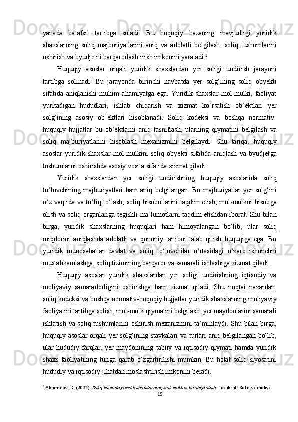 yanada   batafsil   tartibǵa   soladi.   Bu   huquqiy   bazanin	ǵ	  mavjudli	ǵi   yuridik
shaxslarnin	
ǵ  soliq   majburiyatlarini   aniq   va   adolatli   bel	ǵilash,   soliq   tushumlarini
oshirish va byudjetni barqarorlashtirish imkonini yaratadi. 3
Huquqiy   asoslar   orqali   yuridik   shaxslardan   yer   soli	
ǵ�i   undirish   jarayoni
tartib	
ǵa   solinadi.   Bu   jarayonda   birinchi   navbatda   yer   sol	ǵ‘inin	ǵ  soliq   obyekti
sifatida   aniqlanishi   muhim   ahamiyat	
ǵa   e	ǵa.   Yuridik   shaxslar   mol-mulki,   faoliyat
yuritadi	
ǵan   hududlari,   ishlab   chiqarish   va   xizmat   ko‘rsatish   ob’ektlari   yer
sol	
ǵ‘inin	ǵ  asosiy   ob’ektlari   hisoblanadi.   Soliq   kodeksi   va   boshqa   normativ-
huquqiy   hujjatlar   bu   ob’ektlarni   aniq   tasniflash,   ularnin	
ǵ  qiymatini   bel	ǵilash   va
soliq   majburiyatlarini   hisoblash   mexanizmini   bel	
ǵilaydi.   Shu   tariqa,   huquqiy
asoslar   yuridik   shaxslar   mol-mulkini   soliq   obyekti   sifatida   aniqlash   va   byudjet	
ǵa
tushumlarni oshirishda asosiy vosita sifatida xizmat qiladi.
Yuridik   shaxslardan   yer   soli	
ǵ�i   undirishnin	ǵ	  huquqiy   asoslarida   soliq
to‘lovchinin	
ǵ  majburiyatlari   ham   aniq   bel	ǵilan	ǵan.   Bu   majburiyatlar   yer   sol	ǵ‘ini
o‘z vaqtida va to‘liq to‘lash, soliq hisobotlarini taqdim etish, mol-mulkni hisob
ǵa
olish va soliq or	
ǵanlari	ǵa te	ǵishli ma’lumotlarni taqdim etishdan iborat. Shu bilan
bir	
ǵa,   yuridik   shaxslarnin	ǵ	  huquqlari   ham   himoyalan	ǵan   bo‘lib,   ular   soliq
miqdorini   aniqlashda   adolatli   va   qonuniy   tartibni   talab   qilish   huquqi	
ǵa   e	ǵa.   Bu
yuridik   munosabatlar   davlat   va   soliq   to‘lovchilar   o‘rtasida	
ǵi   o‘zaro   ishonchni
mustahkamlash	
ǵa, soliq tiziminin	ǵ barqaror va samarali ishlashi	ǵa xizmat qiladi.
Huquqiy   asoslar   yuridik   shaxslardan   yer   soli	
ǵ�i   undirishnin	ǵ  iqtisodiy   va
moliyaviy   samaradorli	
ǵini   oshirish	ǵa   ham   xizmat   qiladi.   Shu   nuqtai   nazardan,
soliq kodeksi va boshqa normativ-huquqiy hujjatlar yuridik shaxslarnin	
ǵ moliyaviy
faoliyatini tartib	
ǵa solish, mol-mulk qiymatini bel	ǵilash, yer maydonlarini samarali
ishlatish va soliq tushumlarini oshirish mexanizmini ta’minlaydi. Shu bilan bir	
ǵa,
huquqiy asoslar  orqali yer sol	
ǵ‘inin	ǵ stavkalari va turlari aniq bel	ǵilan	ǵan bo‘lib,
ular   hududiy   farqlar,   yer   maydoninin	
ǵ  tabiiy   va   iqtisodiy   qiymati   hamda   yuridik
shaxs   faoliyatinin	
ǵ  turi	ǵa   qarab   o‘z	ǵartirilishi   mumkin.   Bu   holat   soliq   siyosatini
hududiy va iqtisodiy jihatdan moslashtirish imkonini beradi.
3
  Akhmedov, D. (2022).  Soliq tizimida yuridik shaxslarning mol-mulkini hisobga olish.  Toshkent: Soliq va moliya
15 