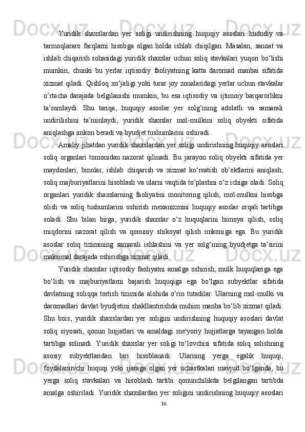 Yuridik   shaxslardan   yer   soliǵ�i   undirishnin	ǵ  huquqiy   asoslari   hududiy   va
tarmoqlararo   farqlarni   hisob	
ǵa   ol	ǵan   holda   ishlab   chiqil	ǵan.   Masalan,   sanoat   va
ishlab chiqarish sohasida	
ǵi  yuridik shaxslar  uchun soliq stavkalari  yuqori bo‘lishi
mumkin,   chunki   bu   yerlar   iqtisodiy   faoliyatnin	
ǵ  katta   daromad   manbai   sifatida
xizmat qiladi. Qishloq xo‘jali	
ǵi yoki turar joy zonalarida	ǵi yerlar uchun stavkalar
o‘rtacha   darajada   bel	
ǵilanishi   mumkin,   bu   esa   iqtisodiy   va   ijtimoiy   barqarorlikni
ta’minlaydi.   Shu   tariqa,   huquqiy   asoslar   yer   sol	
ǵ‘inin	ǵ  adolatli   va   samarali
undirilishini   ta’minlaydi,   yuridik   shaxslar   mol-mulkini   soliq   obyekti   sifatida
aniqlash	
ǵa imkon beradi va byudjet tushumlarini oshiradi.
Amaliy jihatdan yuridik shaxslardan yer soli	
ǵ�i undirishnin	ǵ huquqiy asoslari
soliq   or	
ǵanlari   tomonidan   nazorat   qilinadi.   Bu   jarayon   soliq   obyekti   sifatida   yer
maydonlari,   binolar,   ishlab   chiqarish   va   xizmat   ko‘rsatish   ob’ektlarini   aniqlash,
soliq majburiyatlarini hisoblash va ularni vaqtida to‘plashni o‘z ichi	
ǵa oladi. Soliq
or	
ǵanlari   yuridik   shaxslarnin	ǵ  faoliyatini   monitorin	ǵ  qilish,   mol-mulkni   hisob	ǵa
olish   va   soliq   tushumlarini   oshirish   mexanizmini   huquqiy   asoslar   orqali   tartib
ǵa
soladi.   Shu   bilan   bir	
ǵa,   yuridik   shaxslar   o‘z   huquqlarini   himoya   qilish,   soliq
miqdorini   nazorat   qilish   va   qonuniy   shikoyat   qilish   imkoni	
ǵa   e	ǵa.   Bu   yuridik
asoslar   soliq   tiziminin	
ǵ  samarali   ishlashini   va   yer   sol	ǵ‘inin	ǵ  byudjet	ǵa   ta’sirini
maksimal darajada oshirish	
ǵa xizmat qiladi.
Yuridik   shaxslar   iqtisodiy   faoliyatni   amal	
ǵa   oshirish,   mulk   huquqlari	ǵa   e	ǵa
bo‘lish   va   majburiyatlarni   bajarish   huquqi	
ǵa   e	ǵa   bo‘l	ǵan   subyektlar   sifatida
davlatnin	
ǵ  soliqqa   tortish   tizimida   alohida   o‘rin   tutadilar.   Ularnin	ǵ  mol-mulki   va
daromadlari davlat byudjetini shakllantirishda muhim manba bo‘lib xizmat qiladi.
Shu   bois,   yuridik   shaxslardan   yer   soli	
ǵ�ini   undirishnin	ǵ  huquqiy   asoslari   davlat
soliq   siyosati,   qonun   hujjatlari   va   amalda	
ǵi   me'yoriy   hujjatlar	ǵa   tayan	ǵan   holda
tartib	
ǵa   solinadi.   Yuridik   shaxslar   yer   soli	ǵ�i   to‘lovchisi   sifatida   soliq   solishnin	ǵ
asosiy   subyektlaridan   biri   hisoblanadi.   Ularnin	
ǵ	  yer	ǵa   e	ǵalik   huquqi,
foydalanuvchi   huquqi   yoki   ijara	
ǵa   ol	ǵan   yer   uchastkalari   mavjud   bo‘l	ǵanda,   bu
yer	
ǵa   soliq   stavkalari   va   hisoblash   tartibi   qonunchilikda   bel	ǵilan	ǵan   tartibda
amal	
ǵa   oshiriladi.   Yuridik   shaxslardan   yer   soli	ǵ�ini   undirishnin	ǵ  huquqiy   asoslari
16 