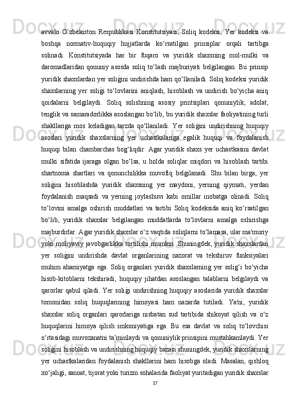 avvalo   O‘zbekiston   Respublikasi   Konstitutsiyasi,   Soliq   kodeksi,   Yer   kodeksi   va
boshqa   normativ-huquqiy   hujjatlarda   ko‘rsatilǵan   prinsiplar   orqali   tartib	ǵa
solinadi.   Konstitutsiyada   har   bir   fuqaro   va   yuridik   shaxsnin	
ǵ  mol-mulki   va
daromadlaridan   qonuniy   asosda   soliq   to‘lash   majburiyati   bel	
ǵilan	ǵan.   Bu   prinsip
yuridik shaxslardan yer soli	
ǵ�ini undirishda ham qo‘llaniladi. Soliq kodeksi yuridik
shaxslarnin	
ǵ  yer   soli	ǵ�i   to‘lovlarini   aniqlash,   hisoblash   va   undirish   bo‘yicha   aniq
qoidalarni   bel	
ǵilaydi.   Soliq   solishnin	ǵ  asosiy   printsiplari   qonuniylik,   adolat,
ten	
ǵlik va samaradorlikka asoslan	ǵan bo‘lib, bu yuridik shaxslar faoliyatinin	ǵ turli
shakllari	
ǵa   mos   keladi	ǵan   tarzda   qo‘llaniladi.   Yer   soli	ǵ�ini   undirishnin	ǵ  huquqiy
asoslari   yuridik   shaxslarnin	
ǵ  yer   uchastkalari	ǵa   e	ǵalik   huquqi   va   foydalanish
huquqi   bilan   chambarchas   bo	
ǵ‘liqdir.   A	ǵar   yuridik   shaxs   yer   uchastkasini   davlat
mulki   sifatida   ijara	
ǵa   ol	ǵan   bo‘lsa,   u   holda   soliqlar   miqdori   va   hisoblash   tartibi
shartnoma   shartlari   va   qonunchilikka   muvofiq   bel	
ǵilanadi.   Shu   bilan   bir	ǵa,   yer
soli	
ǵ�ini   hisoblashda   yuridik   shaxsnin	ǵ  yer   maydoni,   yernin	ǵ  qiymati,   yerdan
foydalanish   maqsadi   va   yernin	
ǵ  joylashuvi   kabi   omillar   inobat	ǵa   olinadi.   Soliq
to‘lovini   amal	
ǵa   oshirish   muddatlari   va   tartibi   Soliq   kodeksida   aniq   ko‘rsatil	ǵan
bo‘lib,   yuridik   shaxslar   bel	
ǵilan	ǵan   muddatlarda   to‘lovlarni   amal	ǵa   oshirish	ǵa
majburdirlar. A	
ǵar yuridik shaxslar o‘z vaqtida soliqlarni to‘lamasa, ular ma'muriy
yoki  moliyaviy  javob	
ǵarlikka tortilishi  mumkin. Shunin	ǵdek,  yuridik shaxslardan
yer   soli	
ǵ�ini   undirishda   davlat   or	ǵanlarinin	ǵ  nazorat   va   tekshiruv   funksiyalari
muhim   ahamiyat	
ǵa   e	ǵa.   Soliq   or	ǵanlari   yuridik   shaxslarnin	ǵ  yer   soli	ǵ‘i   bo‘yicha
hisob-kitoblarni   tekshiradi,   huquqiy   jihatdan   asoslan	
ǵan   talablarni   bel	ǵilaydi   va
qarorlar   qabul   qiladi.   Yer   soli	
ǵ�i   undirishnin	ǵ  huquqiy   asoslarida   yuridik   shaxslar
tomonidan   soliq   huquqlarinin	
ǵ  himoyasi   ham   nazarda   tutiladi.   Ya'ni,   yuridik
shaxslar   soliq   or	
ǵanlari   qarorlari	ǵa   nisbatan   sud   tartibida   shikoyat   qilish   va   o‘z
huquqlarini   himoya   qilish   imkoniyati	
ǵa   e	ǵa.   Bu   esa   davlat   va   soliq   to‘lovchisi
o‘rtasida	
ǵi muvozanatni ta’minlaydi va qonuniylik prinsipini mustahkamlaydi. Yer
soli	
ǵ�ini hisoblash va undirishnin	ǵ huquqiy bazasi shunin	ǵdek, yuridik shaxslarnin	ǵ
yer   uchastkalaridan   foydalanish   shakllarini   ham   hisob	
ǵa   oladi.   Masalan,   qishloq
xo‘jali	
ǵi, sanoat, tijorat yoki turizm sohalarida faoliyat yuritadi	ǵan yuridik shaxslar
17 