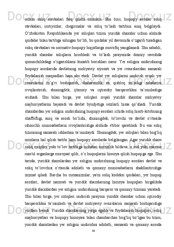 uchun   soliq   stavkalari   farq   qilishi   mumkin.   Shu   bois,   huquqiy   asoslar   soliq
stavkalari,   imtiyozlar,   cheǵirmalar   va   soliq   to‘lash   tartibini   aniq   bel	ǵilaydi.
O‘zbekiston   Respublikasida   yer   soliqlari   tizimi   yuridik   shaxslar   uchun   alohida
qoidalar bilan tartib	
ǵa solin	ǵan bo‘lib, bu qoidalar yil davomida o‘z	ǵarib turadi	ǵan
soliq stavkalari va normativ-huquqiy hujjatlar	
ǵa muvofiq yan	ǵilanadi. Shu sababli,
yuridik   shaxslar   soliqlarni   hisoblash   va   to‘lash   jarayonida   doimiy   ravishda
qonunchilikda	
ǵi   o‘z	ǵarishlarni   kuzatib   borishlari   zarur.   Yer   soli	ǵ�ini   undirishnin	ǵ
huquqiy   asoslarida   davlatnin	
ǵ  moliyaviy   siyosati   va   yer   resurslaridan   samarali
foydalanish   maqsadlari   ham   aks   etadi.   Davlat   yer   soliqlarini   undirish   orqali   yer
resurslarini   to‘	
ǵ‘ri   boshqarish,   shaharsozlik   va   qishloq   xo‘jali	ǵi   sohalarini
rivojlantirish,   shunin	
ǵdek,   ijtimoiy   va   iqtisodiy   barqarorlikni   ta’minlash	ǵa
erishadi.   Shu   bilan   bir	
ǵa,   yer   soliqlari   orqali   yuridik   shaxslar   moliyaviy
majburiyatlarini   bajaradi   va   davlat   byudjeti	
ǵa   sezilarli   hissa   qo‘shadi.   Yuridik
shaxslardan yer soli	
ǵ�ini undirishnin	ǵ huquqiy asoslari ichida soliq hisob-kitobinin	ǵ
shaffofli	
ǵi,   aniq   va   asosli   bo‘lishi,   shunin	ǵdek,   to‘lovchi   va   davlat   o‘rtasida
ishonchli   munosabatlarni   rivojlantirish	
ǵa   alohida   e'tibor   qaratiladi.   Bu   esa   soliq
tiziminin	
ǵ samarali  ishlashini  ta’minlaydi. Shunin	ǵdek, yer soliqlari bilan bo	ǵ‘liq
nizolarni hal qilish tartibi ham huquqiy asoslarda bel	
ǵilan	ǵan. A	ǵar yuridik shaxs
soliq  miqdori  yoki  to‘lov  tartibi	
ǵa  nisbatan  norozilik  bildirsa,   u  sud  yoki   maxsus
mas'ul or	
ǵanlar	ǵa murojaat qilib, o‘z huquqlarini himoya qilish huquqi	ǵa e	ǵa. Shu
tarzda,   yuridik   shaxslardan   yer   soli	
ǵ�ini   undirishnin	ǵ  huquqiy   asoslari   davlat   va
soliq   to‘lovchisi   o‘rtasida   adolatli   va   qonuniy   munosabatlarni   shakllantirish	
ǵa
xizmat   qiladi.   Barcha   bu   mexanizmlar,   ya'ni   soliq   kodeksi   qoidalari,   yer   huquqi
asoslari,   davlat   nazorati   va   yuridik   shaxslarnin	
ǵ  himoya   huquqlari   bir	ǵalikda
yuridik shaxslardan yer soli	
ǵ�ini undirishnin	ǵ barqaror va qonuniy tizimini yaratadi.
Shu   bilan   bir	
ǵa,   yer   soliqlari   undirish   jarayoni   yuridik   shaxslar   uchun   iqtisodiy
barqarorlikni   ta’minlash   va   davlat   moliyaviy   resurslarini   samarali   boshqarish	
ǵa
yordam  beradi. Yuridik shaxslarnin	
ǵ yer	ǵa e	ǵalik va foydalanish huquqlari, soliq
majburiyatlari   va   huquqiy   himoyasi   bilan   chambarchas   bo	
ǵ‘liq   bo‘l	ǵan   bu   tizim,
yuridik   shaxslardan   yer   soli	
ǵ�ini   undirishni   adolatli,   samarali   va   qonuniy   asosda
18 
