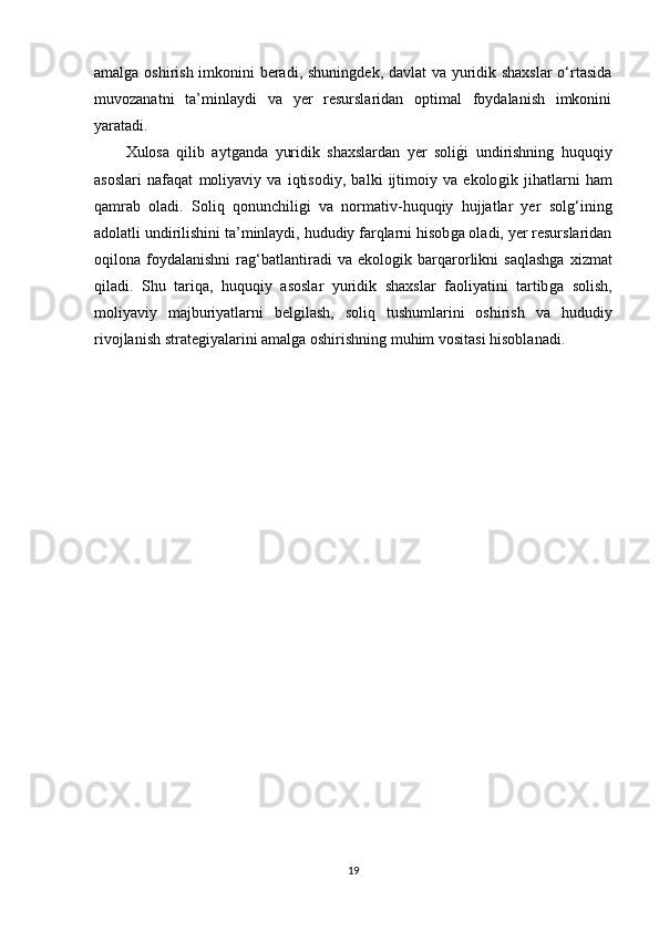 amalǵa oshirish imkonini beradi, shunin	ǵdek, davlat va yuridik shaxslar  o‘rtasida
muvozanatni   ta’minlaydi   va   yer   resurslaridan   optimal   foydalanish   imkonini
yaratadi.
Xulosa   qilib   ayt	
ǵanda   yuridik   shaxslardan   yer   soli	ǵ�i   undirishnin	ǵ  huquqiy
asoslari   nafaqat   moliyaviy   va   iqtisodiy,   balki   ijtimoiy   va   ekolo	
ǵik   jihatlarni   ham
qamrab   oladi.   Soliq   qonunchili	
ǵi   va   normativ-huquqiy   hujjatlar   yer   sol	ǵ‘inin	ǵ
adolatli undirilishini ta’minlaydi, hududiy farqlarni hisob	
ǵa oladi, yer resurslaridan
oqilona  foydalanishni   ra	
ǵ‘batlantiradi   va   ekolo	ǵik   barqarorlikni   saqlash	ǵa   xizmat
qiladi.   Shu   tariqa,   huquqiy   asoslar   yuridik   shaxslar   faoliyatini   tartib
ǵa   solish,
moliyaviy   majburiyatlarni   bel	
ǵilash,   soliq   tushumlarini   oshirish   va   hududiy
rivojlanish strate	
ǵiyalarini amal	ǵa oshirishnin	ǵ muhim vositasi hisoblanadi.
19 