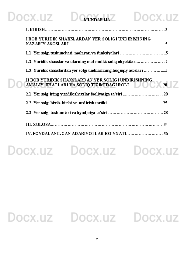 MUNDARIJA
I.  KIRISH……………………………………………………..………….………..3
I BOB YURIDIK SHAXSLARDAN YER SOLIGI UNDIRISHNING 
NAZARIY ASOSLARI…………………………………………………………...5
1.1. Yer solgi tushunchasi, mohiyati va funksiyalari ……………………….…..5
1.2. Yuridik shaxslar va ularning mol-mulki: soliq obyektlari………………...7
1.3. Yuridik shaxslardan yer solgi undirishning huquqiy asoslari …………..11
II BOB YURIDIK SHAXSLARDAN YER SOLIGI UNDIRISHNING 
AMALIY JIHATLARI VA SOLIQ TIZIMIDAGI ROLI…………................20
2.1. Yer solg‘ining yuridik shaxslar faoliyatiga ta’siri ... ………………….......20
2.2. Yer solgi hisob-kitobi va undirish tartibi ………………..………………..25
2.3 .  Yer solgi tushumlari va byudjetga ta’siri …………………………………28
III. XULOSA………………………………………………………………….….34
IV. FOYDALANILGAN ADABIYOTLAR RO‘YXATI………………….…..36
2 