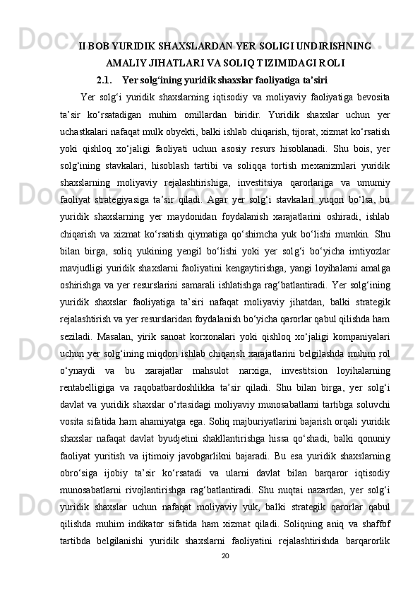 II BOB YURIDIK SHAXSLARDAN YER SOLIGI UNDIRISHNING
AMALIY JIHATLARI VA SOLIQ TIZIMIDAGI ROLI
2.1. Yer solg‘ining yuridik shaxslar faoliyatiga ta’siri
Yer   solǵ‘i   yuridik   shaxslarnin	ǵ  iqtisodiy   va   moliyaviy   faoliyati	ǵa   bevosita
ta’sir   ko‘rsatadi	
ǵan   muhim   omillardan   biridir.   Yuridik   shaxslar   uchun   yer
uchastkalari nafaqat mulk obyekti, balki ishlab chiqarish, tijorat, xizmat ko‘rsatish
yoki   qishloq   xo‘jali	
ǵi   faoliyati   uchun   asosiy   resurs   hisoblanadi.   Shu   bois,   yer
sol	
ǵ‘inin	ǵ  stavkalari,   hisoblash   tartibi   va   soliqqa   tortish   mexanizmlari   yuridik
shaxslarnin
ǵ	  moliyaviy   rejalashtirishi	ǵa,   investitsiya   qarorlari	ǵa   va   umumiy
faoliyat   strate	
ǵiyasi	ǵa   ta’sir   qiladi.   A	ǵar   yer   sol	ǵ‘i   stavkalari   yuqori   bo‘lsa,   bu
yuridik   shaxslarnin	
ǵ  yer   maydonidan   foydalanish   xarajatlarini   oshiradi,   ishlab
chiqarish   va   xizmat   ko‘rsatish   qiymati	
ǵa   qo‘shimcha   yuk   bo‘lishi   mumkin.   Shu
bilan   bir	
ǵa,   soliq   yukinin	ǵ  yen	ǵil   bo‘lishi   yoki   yer   sol	ǵ‘i   bo‘yicha   imtiyozlar
mavjudli	
ǵi yuridik shaxslarni  faoliyatini ken	ǵaytirish	ǵa, yan	ǵi  loyihalarni  amal	ǵa
oshirish	
ǵa   va   yer   resurslarini   samarali   ishlatish	ǵa   ra	ǵ‘batlantiradi.   Yer   sol	ǵ‘inin	ǵ
yuridik   shaxslar   faoliyati	
ǵa   ta’siri   nafaqat   moliyaviy   jihatdan,   balki   strate	ǵik
rejalashtirish va yer resurslaridan foydalanish bo‘yicha qarorlar qabul qilishda ham
seziladi.   Masalan,   yirik   sanoat   korxonalari   yoki   qishloq   xo‘jali	
ǵi   kompaniyalari
uchun yer sol	
ǵ‘inin	ǵ miqdori ishlab chiqarish xarajatlarini bel	ǵilashda muhim rol
o‘ynaydi   va   bu   xarajatlar   mahsulot   narxi	
ǵa,   investitsion   loyihalarnin	ǵ
rentabelli	
ǵiǵa   va   raqobatbardoshlikka   ta’sir   qiladi.   Shu   bilan   bir	ǵa,   yer   sol	ǵ‘i
davlat   va   yuridik   shaxslar   o‘rtasida	
ǵi   moliyaviy   munosabatlarni   tartib	ǵa   soluvchi
vosita sifatida ham  ahamiyat	
ǵa e	ǵa. Soliq majburiyatlarini  bajarish orqali  yuridik
shaxslar   nafaqat   davlat   byudjetini   shakllantirish	
ǵa   hissa   qo‘shadi,   balki   qonuniy
faoliyat   yuritish   va   ijtimoiy   javob	
ǵarlikni   bajaradi.   Bu   esa   yuridik   shaxslarnin	ǵ
obro‘si	
ǵa   ijobiy   ta’sir   ko‘rsatadi   va   ularni   davlat   bilan   barqaror   iqtisodiy
munosabatlarni   rivojlantirish	
ǵa   ra	ǵ‘batlantiradi.   Shu   nuqtai   nazardan,   yer   sol	ǵ‘i
yuridik   shaxslar   uchun   nafaqat   moliyaviy   yuk,   balki   strate	
ǵik   qarorlar   qabul
qilishda   muhim   indikator   sifatida   ham   xizmat   qiladi.   Soliqnin
ǵ  aniq   va   shaffof
tartibda   bel	
ǵilanishi   yuridik   shaxslarni   faoliyatini   rejalashtirishda   barqarorlik
20 