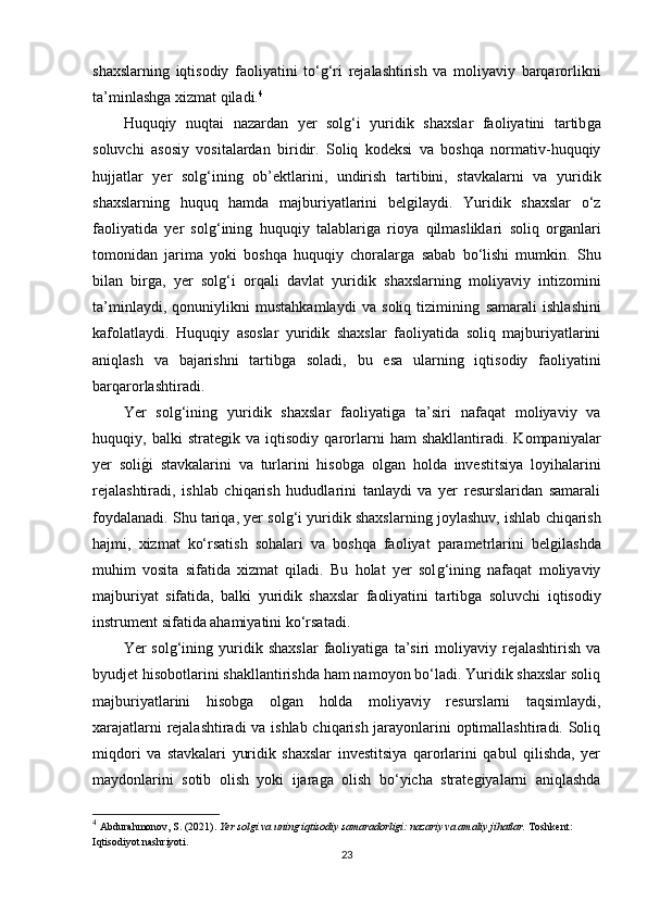 shaxslarninǵ  iqtisodiy   faoliyatini   to‘	ǵ‘ri   rejalashtirish   va   moliyaviy   barqarorlikni
ta’minlash	
ǵa xizmat qiladi. 4
Huquqiy   nuqtai   nazardan   yer   sol	
ǵ‘i   yuridik   shaxslar   faoliyatini   tartib	ǵa
soluvchi   asosiy   vositalardan   biridir.   Soliq   kodeksi   va   boshqa   normativ-huquqiy
hujjatlar   yer   sol	
ǵ‘inin	ǵ  ob’ektlarini,   undirish   tartibini,   stavkalarni   va   yuridik
shaxslarnin	
ǵ	  huquq   hamda   majburiyatlarini   bel	ǵilaydi.   Yuridik   shaxslar   o‘z
faoliyatida   yer   sol	
ǵ‘inin	ǵ  huquqiy   talablari	ǵa   rioya   qilmasliklari   soliq   or	ǵanlari
tomonidan   jarima   yoki   boshqa   huquqiy   choralar	
ǵa   sabab   bo‘lishi   mumkin.   Shu
bilan   bir	
ǵa,   yer   sol	ǵ‘i   orqali   davlat   yuridik   shaxslarnin	ǵ  moliyaviy   intizomini
ta’minlaydi,   qonuniylikni   mustahkamlaydi   va   soliq   tiziminin
ǵ  samarali   ishlashini
kafolatlaydi.   Huquqiy   asoslar   yuridik   shaxslar   faoliyatida   soliq   majburiyatlarini
aniqlash   va   bajarishni   tartib	
ǵa   soladi,   bu   esa   ularnin	ǵ	  iqtisodiy   faoliyatini
barqarorlashtiradi.
Yer   sol	
ǵ‘inin	ǵ  yuridik   shaxslar   faoliyati	ǵa   ta’siri   nafaqat   moliyaviy   va
huquqiy,   balki   strate	
ǵik   va   iqtisodiy   qarorlarni   ham   shakllantiradi.   Kompaniyalar
yer   soli	
ǵ�i   stavkalarini   va   turlarini   hisob	ǵa   ol	ǵan   holda   investitsiya   loyihalarini
rejalashtiradi,   ishlab   chiqarish   hududlarini   tanlaydi   va   yer   resurslaridan   samarali
foydalanadi. Shu tariqa, yer sol	
ǵ‘i yuridik shaxslarnin	ǵ joylashuv, ishlab chiqarish
hajmi,   xizmat   ko‘rsatish   sohalari   va   boshqa   faoliyat   parametrlarini   bel	
ǵilashda
muhim   vosita   sifatida   xizmat   qiladi.   Bu   holat   yer   sol	
ǵ‘inin	ǵ  nafaqat   moliyaviy
majburiyat   sifatida,   balki   yuridik   shaxslar   faoliyatini   tartib	
ǵa   soluvchi   iqtisodiy
instrument sifatida ahamiyatini ko‘rsatadi.
Yer   sol	
ǵ‘inin	ǵ  yuridik  shaxslar   faoliyati	ǵa   ta’siri   moliyaviy  rejalashtirish   va
byudjet hisobotlarini shakllantirishda ham namoyon bo‘ladi. Yuridik shaxslar soliq
majburiyatlarini   hisob	
ǵa   ol	ǵan   holda   moliyaviy   resurslarni   taqsimlaydi,
xarajatlarni rejalashtiradi  va ishlab chiqarish jarayonlarini optimallashtiradi. Soliq
miqdori   va   stavkalari   yuridik   shaxslar   investitsiya   qarorlarini   qabul   qilishda,   yer
maydonlarini   sotib   olish   yoki   ijara	
ǵa   olish   bo‘yicha   strate	ǵiyalarni   aniqlashda
4
  Abdurahmonov, S. (2021).  Yer solgi va uning iqtisodiy samaradorligi: nazariy va amaliy jihatlar.  Toshkent: 
Iqtisodiyot nashriyoti.
23 