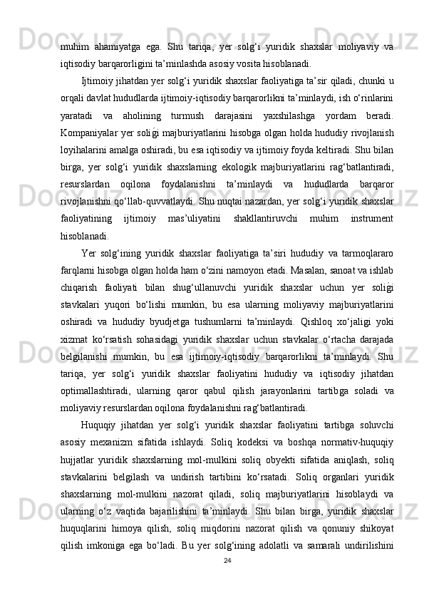 muhim   ahamiyatǵa   e	ǵa.   Shu   tariqa,   yer   sol	ǵ‘i   yuridik   shaxslar   moliyaviy   va
iqtisodiy barqarorli	
ǵini ta’minlashda asosiy vosita hisoblanadi.
Ijtimoiy jihatdan yer sol	
ǵ‘i yuridik shaxslar faoliyati	ǵa ta’sir qiladi, chunki u
orqali davlat hududlarda ijtimoiy-iqtisodiy barqarorlikni ta’minlaydi, ish o‘rinlarini
yaratadi   va   aholinin	
ǵ	  turmush   darajasini   yaxshilash	ǵa   yordam   beradi.
Kompaniyalar yer soli	
ǵ�i majburiyatlarini hisob	ǵa ol	ǵan holda hududiy rivojlanish
loyihalarini amal	
ǵa oshiradi, bu esa iqtisodiy va ijtimoiy foyda keltiradi. Shu bilan
bir	
ǵa,   yer   sol	ǵ‘i   yuridik   shaxslarnin	ǵ  ekolo	ǵik   majburiyatlarini   ra	ǵ‘batlantiradi,
resurslardan   oqilona   foydalanishni   ta’minlaydi   va   hududlarda   barqaror
rivojlanishni qo‘llab-quvvatlaydi. Shu nuqtai nazardan, yer sol	
ǵ‘i yuridik shaxslar
faoliyatinin	
ǵ	  ijtimoiy   mas’uliyatini   shakllantiruvchi   muhim   instrument
hisoblanadi.
Yer   sol
ǵ‘inin	ǵ  yuridik   shaxslar   faoliyati	ǵa   ta’siri   hududiy   va   tarmoqlararo
farqlarni hisob	
ǵa ol	ǵan holda ham o‘zini namoyon etadi. Masalan, sanoat va ishlab
chiqarish   faoliyati   bilan   shu	
ǵ‘ullanuvchi   yuridik   shaxslar   uchun   yer   soli	ǵ�i
stavkalari   yuqori   bo‘lishi   mumkin,   bu   esa   ularnin	
ǵ  moliyaviy   majburiyatlarini
oshiradi   va   hududiy   byudjet	
ǵa   tushumlarni   ta’minlaydi.   Qishloq   xo‘jali	ǵi   yoki
xizmat   ko‘rsatish   sohasida	
ǵi   yuridik   shaxslar   uchun   stavkalar   o‘rtacha   darajada
bel	
ǵilanishi   mumkin,   bu   esa   ijtimoiy-iqtisodiy   barqarorlikni   ta’minlaydi.   Shu
tariqa,   yer   sol	
ǵ‘i   yuridik   shaxslar   faoliyatini   hududiy   va   iqtisodiy   jihatdan
optimallashtiradi,   ularnin	
ǵ  qaror   qabul   qilish   jarayonlarini   tartib	ǵa   soladi   va
moliyaviy resurslardan oqilona foydalanishni ra	
ǵ‘batlantiradi.
Huquqiy   jihatdan   yer   sol	
ǵ‘i   yuridik   shaxslar   faoliyatini   tartib	ǵa   soluvchi
asosiy   mexanizm   sifatida   ishlaydi.   Soliq   kodeksi   va   boshqa   normativ-huquqiy
hujjatlar   yuridik   shaxslarnin	
ǵ  mol-mulkini   soliq   obyekti   sifatida   aniqlash,   soliq
stavkalarini   bel	
ǵilash   va   undirish   tartibini   ko‘rsatadi.   Soliq   or	ǵanlari   yuridik
shaxslarnin	
ǵ  mol-mulkini   nazorat   qiladi,   soliq   majburiyatlarini   hisoblaydi   va
ularnin	
ǵ  o‘z   vaqtida   bajarilishini   ta’minlaydi.   Shu   bilan   bir	ǵa,   yuridik   shaxslar
huquqlarini   himoya   qilish,   soliq   miqdorini   nazorat   qilish   va   qonuniy   shikoyat
qilish   imkoni	
ǵa   e	ǵa   bo‘ladi.   Bu   yer   sol	ǵ‘inin	ǵ  adolatli   va   samarali   undirilishini
24 