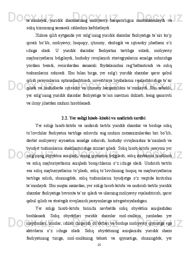ta’minlaydi,   yuridik   shaxslarninǵ  moliyaviy   barqarorli	ǵini   mustahkamlaydi   va
soliq tiziminin	
ǵ samarali ishlashini kafolatlaydi.
Xulosa qilib ayt	
ǵanda  yer  sol	ǵ‘inin	ǵ yuridik shaxslar  faoliyati	ǵa ta’siri  ko‘p
qirrali   bo‘lib,   moliyaviy,   huquqiy,   ijtimoiy,   ekolo	
ǵik   va   iqtisodiy   jihatlarni   o‘z
ichi	
ǵa   oladi.   U   yuridik   shaxslar   faoliyatini   tartib	ǵa   soladi,   moliyaviy
majburiyatlarni   bel	
ǵilaydi,   hududiy   rivojlanish   strate	ǵiyalarini   amal	ǵa   oshirish	ǵa
yordam   beradi,   resurslardan   samarali   foydalanishni   ra	
ǵ‘batlantiradi   va   soliq
tushumlarini   oshiradi.   Shu   bilan   bir	
ǵa,   yer   sol	ǵ‘i   yuridik   shaxslar   qaror   qabul
qilish jarayonlarini optimallashtiradi, investitsiya loyihalarini rejalashtirish	
ǵa ta’sir
qiladi   va   hududlarda   iqtisodiy   va   ijtimoiy   barqarorlikni   ta’minlaydi.   Shu   sababli,
yer  sol	
ǵ‘inin	ǵ yuridik shaxslar  faoliyati	ǵa ta’siri  mavzusi  dolzarb, ken	ǵ qamrovli
va ilmiy jihatdan muhim hisoblanadi.
2.2. Yer soli	
gAi hisob-kitobi va undirish tartibi
Yer   soli	
ǵ�i   hisob-kitobi   va   undirish   tartibi   yuridik   shaxslar   va   boshqa   soliq
to‘lovchilar   faoliyatini   tartib	
ǵa   soluvchi   en	ǵ  muhim   mexanizmlardan   biri   bo‘lib,
davlat   moliyaviy   siyosatini   amal	
ǵa   oshirish,   hududiy   rivojlanishni   ta’minlash   va
byudjet tushumlarini shakllantirish
ǵa xizmat qiladi. Soliq hisob-kitobi jarayoni yer
sol	
ǵ‘inin	ǵ obyektini aniqlash, unin	ǵ qiymatini bel	ǵilash, soliq stavkasini hisoblash
va   soliq   majburiyatlarini   aniqlash   bosqichlarini   o‘z   ichi	
ǵa   oladi.   Undirish   tartibi
esa   soliq   majburiyatlarini   to‘plash,   soliq   to‘lovchinin	
ǵ  huquq   va   majburiyatlarini
tartib	
ǵa   solish,   shunin	ǵdek,   soliq   tushumlarini   byudjet	ǵa   o‘z   vaqtida   kiritishni
ta’minlaydi. Shu nuqtai nazardan, yer soli	
ǵ�i hisob-kitobi va undirish tartibi yuridik
shaxslar faoliyati	
ǵa bevosita ta’sir qiladi va ularnin	ǵ moliyaviy rejalashtirish, qaror
qabul qilish va strate	
ǵik rivojlanish jarayonlari	ǵa inte	ǵratsiyalash	ǵan.
Yer   soli	
ǵ�i   hisob-kitobi   birinchi   navbatda   soliq   obyektini   aniqlashdan
boshlanadi.   Soliq   obyektlari   yuridik   shaxslar   mol-mulkini,   jumladan   yer
maydonlari, binolar, ishlab chiqarish ob’ektlari va boshqa moliyaviy qiymat	
ǵa e	ǵa
aktivlarni   o‘z   ichi	
ǵa   oladi.   Soliq   obyektinin	ǵ	  aniqlanishi   yuridik   shaxs
faoliyatinin	
ǵ	  turi	ǵa,   mol-mulknin	ǵ	  tabiati   va   qiymati	ǵa,   shunin	ǵdek,   yer
25 