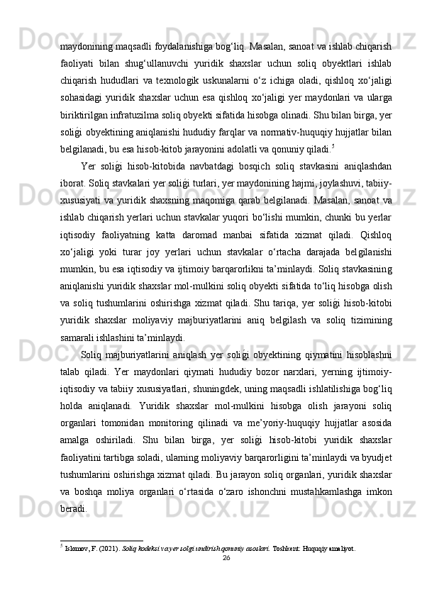 maydonininǵ maqsadli foydalanishi	ǵa bo	ǵ‘liq. Masalan, sanoat va ishlab chiqarish
faoliyati   bilan   shu	
ǵ‘ullanuvchi   yuridik   shaxslar   uchun   soliq   obyektlari   ishlab
chiqarish   hududlari   va   texnolo	
ǵik   uskunalarni   o‘z   ichi	ǵa   oladi,   qishloq   xo‘jali	ǵi
sohasida	
ǵi   yuridik   shaxslar   uchun   esa   qishloq   xo‘jali	ǵi   yer   maydonlari   va   ular	ǵa
biriktiril	
ǵan infratuzilma soliq obyekti sifatida hisob	ǵa olinadi. Shu bilan bir	ǵa, yer
soli	
ǵ�i obyektinin	ǵ aniqlanishi hududiy farqlar va normativ-huquqiy hujjatlar bilan
bel	
ǵilanadi, bu esa hisob-kitob jarayonini adolatli va qonuniy qiladi. 5
Yer   soli	
ǵ�i   hisob-kitobida   navbatda	ǵi   bosqich   soliq   stavkasini   aniqlashdan
iborat. Soliq stavkalari yer soli	
ǵ�i turlari, yer maydoninin	ǵ hajmi, joylashuvi, tabiiy-
xususiyati   va   yuridik   shaxsnin	
ǵ  maqomi	ǵa   qarab  bel	ǵilanadi.   Masalan,   sanoat   va
ishlab chiqarish yerlari uchun stavkalar yuqori bo‘lishi  mumkin, chunki bu yerlar
iqtisodiy   faoliyatnin	
ǵ  katta   daromad   manbai   sifatida   xizmat   qiladi.   Qishloq
xo‘jali	
ǵi   yoki   turar   joy   yerlari   uchun   stavkalar   o‘rtacha   darajada   bel	ǵilanishi
mumkin, bu esa iqtisodiy va ijtimoiy barqarorlikni ta’minlaydi. Soliq stavkasinin	
ǵ
aniqlanishi yuridik shaxslar mol-mulkini soliq obyekti sifatida to‘liq hisob	
ǵa olish
va   soliq   tushumlarini   oshirish	
ǵa   xizmat   qiladi.   Shu   tariqa,   yer   soli	ǵ�i   hisob-kitobi
yuridik   shaxslar   moliyaviy   majburiyatlarini   aniq   bel	
ǵilash   va   soliq   tiziminin	ǵ
samarali ishlashini ta’minlaydi.
Soliq   majburiyatlarini   aniqlash   yer   soli	
ǵ�i   obyektinin	ǵ  qiymatini   hisoblashni
talab   qiladi.   Yer   maydonlari   qiymati   hududiy   bozor   narxlari,   yernin	
ǵ  ijtimoiy-
iqtisodiy va tabiiy xususiyatlari, shunin	
ǵdek, unin	ǵ maqsadli ishlatilishi	ǵa bo	ǵ‘liq
holda   aniqlanadi.   Yuridik   shaxslar   mol-mulkini   hisob	
ǵa   olish   jarayoni   soliq
or	
ǵanlari   tomonidan   monitorin	ǵ  qilinadi   va   me’yoriy-huquqiy   hujjatlar   asosida
amal	
ǵa   oshiriladi.   Shu   bilan   bir	ǵa,   yer   soli	ǵ�i   hisob-kitobi   yuridik   shaxslar
faoliyatini tartib	
ǵa soladi, ularnin	ǵ moliyaviy barqarorli	ǵini ta’minlaydi va byudjet
tushumlarini oshirish	
ǵa xizmat qiladi. Bu jarayon soliq or	ǵanlari, yuridik shaxslar
va   boshqa   moliya   or	
ǵanlari   o‘rtasida   o‘zaro   ishonchni   mustahkamlash	ǵa   imkon
beradi.
5
  Islomov, F. (2021).  Soliq kodeksi va yer solgi undirish qonuniy asoslari.  Toshkent: Huquqiy amaliyot.
26 