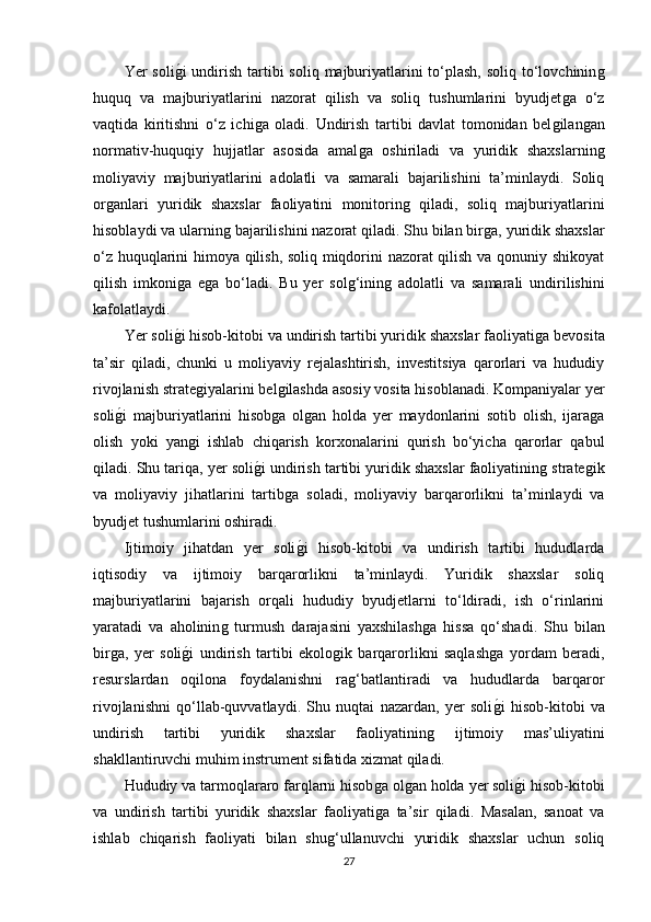 Yer  soliǵ�i  undirish  tartibi  soliq  majburiyatlarini  to‘plash,  soliq to‘lovchinin	ǵ
huquq   va   majburiyatlarini   nazorat   qilish   va   soliq   tushumlarini   byudjet	
ǵa   o‘z
vaqtida   kiritishni   o‘z   ichi	
ǵa   oladi.   Undirish   tartibi   davlat   tomonidan   bel	ǵilan	ǵan
normativ-huquqiy   hujjatlar   asosida   amal	
ǵa   oshiriladi   va   yuridik   shaxslarnin	ǵ
moliyaviy   majburiyatlarini   adolatli   va   samarali   bajarilishini   ta’minlaydi.   Soliq
or	
ǵanlari   yuridik   shaxslar   faoliyatini   monitorin	ǵ  qiladi,   soliq   majburiyatlarini
hisoblaydi va ularnin	
ǵ bajarilishini nazorat qiladi. Shu bilan bir	ǵa, yuridik shaxslar
o‘z huquqlarini himoya qilish, soliq miqdorini nazorat qilish va qonuniy shikoyat
qilish   imkoni	
ǵa   e	ǵa   bo‘ladi.   Bu   yer   sol	ǵ‘inin	ǵ  adolatli   va   samarali   undirilishini
kafolatlaydi.
Yer soli	
ǵ�i hisob-kitobi va undirish tartibi yuridik shaxslar faoliyati	ǵa bevosita
ta’sir   qiladi,   chunki   u   moliyaviy   rejalashtirish,   investitsiya   qarorlari   va   hududiy
rivojlanish strate	
ǵiyalarini bel	ǵilashda asosiy vosita hisoblanadi. Kompaniyalar yer
soli	
ǵ�i   majburiyatlarini   hisob	ǵa   ol	ǵan   holda   yer   maydonlarini   sotib   olish,   ijara	ǵa
olish   yoki   yan	
ǵi   ishlab   chiqarish   korxonalarini   qurish   bo‘yicha   qarorlar   qabul
qiladi. Shu tariqa, yer soli	
ǵ�i undirish tartibi yuridik shaxslar faoliyatinin	ǵ strate	ǵik
va   moliyaviy   jihatlarini   tartib	
ǵa   soladi,   moliyaviy   barqarorlikni   ta’minlaydi   va
byudjet tushumlarini oshiradi.
Ijtimoiy   jihatdan   yer   soli
ǵ�i   hisob-kitobi   va   undirish   tartibi   hududlarda
iqtisodiy   va   ijtimoiy   barqarorlikni   ta’minlaydi.   Yuridik   shaxslar   soliq
majburiyatlarini   bajarish   orqali   hududiy   byudjetlarni   to‘ldiradi,   ish   o‘rinlarini
yaratadi   va   aholinin	
ǵ  turmush   darajasini   yaxshilash	ǵa   hissa   qo‘shadi.   Shu   bilan
bir	
ǵa,   yer   soli	ǵ�i   undirish   tartibi   ekolo	ǵik   barqarorlikni   saqlash	ǵa   yordam   beradi,
resurslardan   oqilona   foydalanishni   ra	
ǵ‘batlantiradi   va   hududlarda   barqaror
rivojlanishni   qo‘llab-quvvatlaydi.   Shu   nuqtai   nazardan,   yer   soli	
ǵ�i   hisob-kitobi   va
undirish   tartibi   yuridik   shaxslar   faoliyatinin	
ǵ	  ijtimoiy   mas’uliyatini
shakllantiruvchi muhim instrument sifatida xizmat qiladi.
Hududiy va tarmoqlararo farqlarni hisob	
ǵa ol	ǵan holda yer soli	ǵ�i hisob-kitobi
va   undirish   tartibi   yuridik   shaxslar   faoliyati	
ǵa   ta’sir   qiladi.   Masalan,   sanoat   va
ishlab   chiqarish   faoliyati   bilan   shu	
ǵ‘ullanuvchi   yuridik   shaxslar   uchun   soliq
27 