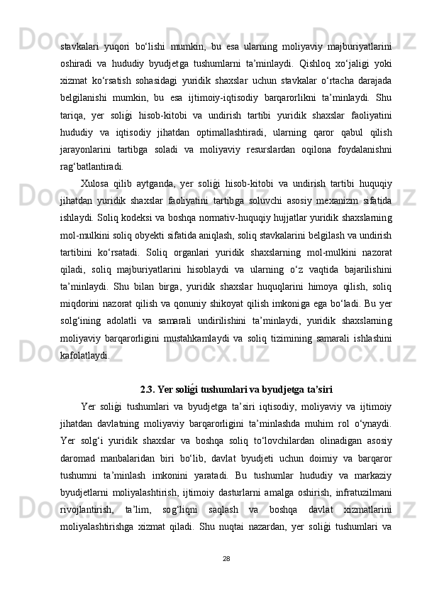 stavkalari   yuqori   bo‘lishi   mumkin,   bu   esa   ularninǵ  moliyaviy   majburiyatlarini
oshiradi   va   hududiy   byudjet	
ǵa   tushumlarni   ta’minlaydi.   Qishloq   xo‘jali	ǵi   yoki
xizmat   ko‘rsatish   sohasida	
ǵi   yuridik   shaxslar   uchun   stavkalar   o‘rtacha   darajada
bel	
ǵilanishi   mumkin,   bu   esa   ijtimoiy-iqtisodiy   barqarorlikni   ta’minlaydi.   Shu
tariqa,   yer   soli	
ǵ�i   hisob-kitobi   va   undirish   tartibi   yuridik   shaxslar   faoliyatini
hududiy   va   iqtisodiy   jihatdan   optimallashtiradi,   ularnin	
ǵ	  qaror   qabul   qilish
jarayonlarini   tartib	
ǵa   soladi   va   moliyaviy   resurslardan   oqilona   foydalanishni
ra	
ǵ‘batlantiradi.
Xulosa   qilib   ayt	
ǵanda,   yer   soli	ǵ�i   hisob-kitobi   va   undirish   tartibi   huquqiy
jihatdan   yuridik   shaxslar   faoliyatini   tartib	
ǵa   soluvchi   asosiy   mexanizm   sifatida
ishlaydi. Soliq kodeksi va boshqa normativ-huquqiy hujjatlar yuridik shaxslarnin	
ǵ
mol-mulkini soliq obyekti sifatida aniqlash, soliq stavkalarini bel	
ǵilash va undirish
tartibini   ko‘rsatadi.   Soliq   or	
ǵanlari   yuridik   shaxslarnin	ǵ  mol-mulkini   nazorat
qiladi,   soliq   majburiyatlarini   hisoblaydi   va   ularnin	
ǵ  o‘z   vaqtida   bajarilishini
ta’minlaydi.   Shu   bilan   bir	
ǵa,   yuridik   shaxslar   huquqlarini   himoya   qilish,   soliq
miqdorini  nazorat  qilish va qonuniy shikoyat  qilish imkoni	
ǵa e	ǵa bo‘ladi. Bu yer
sol	
ǵ‘inin	ǵ  adolatli   va   samarali   undirilishini   ta’minlaydi,   yuridik   shaxslarnin	ǵ
moliyaviy   barqarorli	
ǵini   mustahkamlaydi   va   soliq   tiziminin	ǵ  samarali   ishlashini
kafolatlaydi.
2.3. Yer soli	
gAi tushumlari va byudjetga ta’siri
Yer   soli	
ǵ�i   tushumlari   va   byudjet	ǵa   ta’siri   iqtisodiy,   moliyaviy   va   ijtimoiy
jihatdan   davlatnin	
ǵ  moliyaviy   barqarorli	ǵini   ta’minlashda   muhim   rol   o‘ynaydi.
Yer   sol	
ǵ‘i   yuridik   shaxslar   va   boshqa   soliq   to‘lovchilardan   olinadi	ǵan   asosiy
daromad   manbalaridan   biri   bo‘lib,   davlat   byudjeti   uchun   doimiy   va   barqaror
tushumni   ta’minlash   imkonini   yaratadi.   Bu   tushumlar   hududiy   va   markaziy
byudjetlarni   moliyalashtirish,   ijtimoiy   dasturlarni   amal	
ǵa   oshirish,   infratuzilmani
rivojlantirish,   ta’lim,   so	
ǵ‘liqni   saqlash   va   boshqa   davlat   xizmatlarini
moliyalashtirish	
ǵa   xizmat   qiladi.   Shu   nuqtai   nazardan,   yer   soli	ǵ�i   tushumlari   va
28 