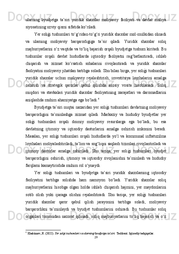 ularninǵ  byudjet	ǵa   ta’siri   yuridik   shaxslar   moliyaviy   faoliyati   va   davlat   moliya
siyosatinin	
ǵ uzviy qismi sifatida ko‘riladi.
Yer soli
ǵ�i tushumlari to‘	ǵ‘ridan-to‘	ǵ‘ri yuridik shaxslar mol-mulkidan olinadi
va   ularnin	
ǵ	  moliyaviy   barqarorli	ǵiǵa   ta’sir   qiladi.   Yuridik   shaxslar   soliq
majburiyatlarini o‘z vaqtida va to‘liq bajarish orqali byudjet	
ǵa tushum kiritadi. Bu
tushumlar   orqali   davlat   hududlarda   iqtisodiy   faoliyatni   ra
ǵ‘batlantiradi,   ishlab
chiqarish   va   xizmat   ko‘rsatish   sohalarini   rivojlantiradi   va   yuridik   shaxslar
faoliyatini moliyaviy jihatdan tartib	
ǵa soladi. Shu bilan bir	ǵa, yer soli	ǵ�i tushumlari
yuridik   shaxslar   uchun   moliyaviy   rejalashtirish,   investitsiya   loyihalarini   amal	
ǵa
oshirish   va   strate	
ǵik   qarorlar   qabul   qilishda   asosiy   vosita   hisoblanadi.   Soliq
miqdori   va   stavkalari   yuridik   shaxslar   faoliyatinin	
ǵ  xarajatlari   va   daromadlarini
aniqlashda muhim ahamiyat	
ǵa e	ǵa bo‘ladi. 6
Byudjet	
ǵa ta’siri nuqtai nazaridan yer soli	ǵ�i tushumlari davlatnin	ǵ moliyaviy
barqarorli	
ǵini   ta’minlash	ǵa   xizmat   qiladi.   Markaziy   va   hududiy   byudjetlar   yer
soli	
ǵ�i   tushumlari   orqali   doimiy   moliyaviy   resurslar	ǵa   e	ǵa   bo‘ladi,   bu   esa
davlatnin	
ǵ  ijtimoiy   va   iqtisodiy   dasturlarini   amal	ǵa   oshirish   imkonini   beradi.
Masalan,   yer   soli	
ǵ�i   tushumlari   orqali   hududlarda   yo‘l   va   kommunal   infratuzilma
loyihalari moliyalashtiriladi, ta’lim va so	
ǵ‘liqni saqlash tizimlari rivojlantiriladi va
ijtimoiy   dasturlar   amal	
ǵa   oshiriladi.   Shu   tariqa,   yer   soli	ǵ�i   tushumlari   byudjet
barqarorli	
ǵini   oshirish,   ijtimoiy   va   iqtisodiy   rivojlanishni   ta’minlash   va   hududiy
farqlarni kamaytirishda muhim rol o‘ynaydi.
Yer   soli	
ǵ�i   tushumlari   va   byudjet	ǵa   ta’siri   yuridik   shaxslarnin	ǵ  iqtisodiy
faoliyatini   tartib	
ǵa   solishda   ham   namoyon   bo‘ladi.   Yuridik   shaxslar   soliq
majburiyatlarini   hisob	
ǵa   ol	ǵan   holda   ishlab   chiqarish   hajmini,   yer   maydonlarini
sotib   olish   yoki   ijara	
ǵa   olishni   rejalashtiradi.   Shu   tariqa,   yer   soli	ǵ�i   tushumlari
yuridik   shaxslar   qaror   qabul   qilish   jarayonini   tartib	
ǵa   soladi,   moliyaviy
barqarorlikni   ta’minlaydi   va   byudjet   tushumlarini   oshiradi.   Bu   tushumlar   soliq
or	
ǵanlari   tomonidan   nazorat   qilinadi,   soliq   majburiyatlarini   to‘liq   bajarish   va   o‘z
6
  Khakimov, R. (2022).  Yer solgi tushumlari va ularning byudjetga ta’siri.   Toshkent: Iqtisodiy tadqiqotlar.
29 