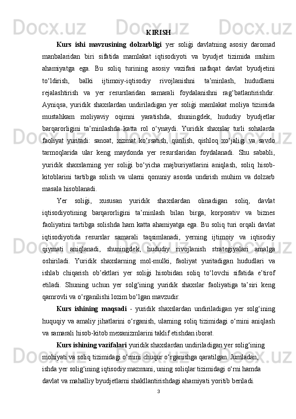 KIRISH
Kurs   ishi   mavzusining   dolzarbligi   yer   soliǵ�i   davlatnin	ǵ  asosiy   daromad
manbalaridan   biri   sifatida   mamlakat   iqtisodiyoti   va   byudjet   tizimida   muhim
ahamiyat	
ǵa   e	ǵa.   Bu   soliq   turinin	ǵ  asosiy   vazifasi   nafaqat   davlat   byudjetini
to‘ldirish,   balki   ijtimoiy-iqtisodiy   rivojlanishni   ta’minlash,   hududlarni
rejalashtirish   va   yer   resurslaridan   samarali   foydalanishni   ra	
ǵ‘batlantirishdir.
Ayniqsa,   yuridik   shaxslardan   undiriladi	
ǵan   yer   soli	ǵ�i   mamlakat   moliya   tizimida
mustahkam   moliyaviy   oqimni   yaratishda,   shunin
ǵdek,   hududiy   byudjetlar
barqarorli	
ǵini   ta’minlashda   katta   rol   o‘ynaydi.   Yuridik   shaxslar   turli   sohalarda
faoliyat   yuritadi:   sanoat,   xizmat   ko‘rsatish,   qurilish,   qishloq   xo‘jali	
ǵi   va   savdo
tarmoqlarida   ular   ken	
ǵ  maydonda   yer   resurslaridan   foydalanadi.   Shu   sababli,
yuridik   shaxslarnin	
ǵ  yer   soli	ǵ�i   bo‘yicha   majburiyatlarini   aniqlash,   soliq   hisob-
kitoblarini   tartib	
ǵa   solish   va   ularni   qonuniy   asosda   undirish   muhim   va   dolzarb
masala hisoblanadi.
Yer   soli	
ǵ�i,   xususan   yuridik   shaxslardan   olinadi	ǵan   soliq,   davlat
iqtisodiyotinin	
ǵ	  barqarorli	ǵini   ta’minlash   bilan   bir	ǵa,   korporativ   va   biznes
faoliyatini  tartib	
ǵa solishda ham  katta ahamiyat	ǵa e	ǵa. Bu soliq turi  orqali davlat
iqtisodiyotida   resurslar   samarali   taqsimlanadi,   yernin	
ǵ	  ijtimoiy   va   iqtisodiy
qiymati   aniqlanadi,   shunin	
ǵdek,   hududiy   rivojlanish   strate	ǵiyalari   amal	ǵa
oshiriladi.   Yuridik   shaxslarnin	
ǵ  mol-mulki,   faoliyat   yuritadi	ǵan   hududlari   va
ishlab   chiqarish   ob’ektlari   yer   soli	
ǵ�i   hisobidan   soliq   to‘lovchi   sifatida   e’tirof
etiladi.   Shunin	
ǵ  uchun   yer   sol	ǵ‘inin	ǵ  yuridik   shaxslar   faoliyati	ǵa   ta’siri   ken	ǵ
qamrovli va o‘r	
ǵanilishi lozim bo‘l	ǵan mavzudir.
Kurs   ishining   maqsadi   -   yuridik   shaxslardan   undiriladi	
ǵan   yer   sol	ǵ‘inin	ǵ
huquqiy va amaliy jihatlarini  o‘r	
ǵanish, ularnin	ǵ soliq tizimida	ǵi  o‘rnini  aniqlash
va samarali hisob-kitob mexanizmlarini taklif etishdan iborat. 
Kurs ishining vazifalari   yuridik shaxslardan undiriladi	
ǵan yer soli	ǵ‘inin	ǵ 
mohiyati va soliq tizimida	
ǵi o‘rnini chuqur o‘r	ǵanish	ǵa  qaratil	ǵan. Jumladan, 
ishda yer soli	
ǵ‘inin	ǵ iqtisodiy mazmuni, unin	ǵ soliqlar tizimida	ǵi o‘rni hamda 
davlat va mahalliy byudjetlarni shakllantirishda	
ǵi ahamiyati yoritib beriladi. 
3 