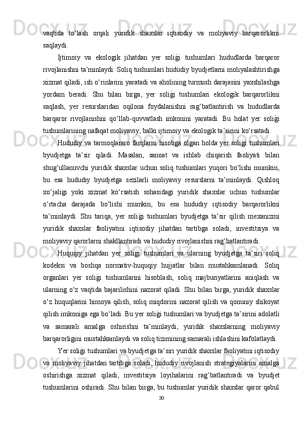 vaqtida   to‘lash   orqali   yuridik   shaxslar   iqtisodiy   va   moliyaviy   barqarorlikni
saqlaydi.
Ijtimoiy   va   ekoloǵik   jihatdan   yer   soli	ǵ�i   tushumlari   hududlarda   barqaror
rivojlanishni ta’minlaydi. Soliq tushumlari hududiy byudjetlarni moliyalashtirish	
ǵa
xizmat qiladi, ish o‘rinlarini yaratadi va aholinin	
ǵ turmush darajasini yaxshilash	ǵa
yordam   beradi.   Shu   bilan   bir	
ǵa,   yer   soli	ǵ�i   tushumlari   ekolo	ǵik   barqarorlikni
saqlash,   yer   resurslaridan   oqilona   foydalanishni   ra	
ǵ‘batlantirish   va   hududlarda
barqaror   rivojlanishni   qo‘llab-quvvatlash   imkonini   yaratadi.   Bu   holat   yer   soli	
ǵ�i
tushumlarinin	
ǵ nafaqat moliyaviy, balki ijtimoiy va ekolo	ǵik ta’sirini ko‘rsatadi.
Hududiy va tarmoqlararo farqlarni hisob	
ǵa ol	ǵan holda yer soli	ǵ�i tushumlari
byudjet	
ǵa   ta’sir   qiladi.   Masalan,   sanoat   va   ishlab   chiqarish   faoliyati   bilan
shu	
ǵ‘ullanuvchi   yuridik  shaxslar   uchun  soliq   tushumlari   yuqori   bo‘lishi   mumkin,
bu   esa   hududiy   byudjet	
ǵa   sezilarli   moliyaviy   resurslarni   ta’minlaydi.   Qishloq
xo‘jali	
ǵi   yoki   xizmat   ko‘rsatish   sohasida	ǵi   yuridik   shaxslar   uchun   tushumlar
o‘rtacha   darajada   bo‘lishi   mumkin,   bu   esa   hududiy   iqtisodiy   barqarorlikni
ta’minlaydi.   Shu   tariqa,   yer   soli	
ǵ�i   tushumlari   byudjet	ǵa   ta’sir   qilish   mexanizmi
yuridik   shaxslar   faoliyatini   iqtisodiy   jihatdan   tartib
ǵa   soladi,   investitsiya   va
moliyaviy qarorlarni shakllantiradi va hududiy rivojlanishni ra	
ǵ‘batlantiradi.
Huquqiy   jihatdan   yer   soli	
ǵ�i   tushumlari   va   ularnin	ǵ  byudjet	ǵa   ta’siri   soliq
kodeksi   va   boshqa   normativ-huquqiy   hujjatlar   bilan   mustahkamlanadi.   Soliq
or	
ǵanlari   yer   soli	ǵ�i   tushumlarini   hisoblash,   soliq   majburiyatlarini   aniqlash   va
ularnin	
ǵ o‘z  vaqtida  bajarilishini  nazorat  qiladi.  Shu  bilan  bir	ǵa,   yuridik  shaxslar
o‘z huquqlarini himoya qilish, soliq miqdorini nazorat qilish va qonuniy shikoyat
qilish imkoni	
ǵa e	ǵa bo‘ladi. Bu yer soli	ǵ�i tushumlari va byudjet	ǵa ta’sirini adolatli
va   samarali   amal	
ǵa   oshirishni   ta’minlaydi,   yuridik   shaxslarnin	ǵ	  moliyaviy
barqarorli	
ǵini mustahkamlaydi va soliq tiziminin	ǵ samarali ishlashini kafolatlaydi.
Yer soli	
ǵ�i tushumlari va byudjet	ǵa ta’siri yuridik shaxslar faoliyatini iqtisodiy
va   moliyaviy   jihatdan   tartib	
ǵa   soladi,   hududiy   rivojlanish   strate	ǵiyalarini   amal	ǵa
oshirish	
ǵa   xizmat   qiladi,   investitsiya   loyihalarini   ra	ǵ‘batlantiradi   va   byudjet
tushumlarini  oshiradi. Shu bilan  bir	
ǵa, bu tushumlar  yuridik shaxslar  qaror  qabul
30 