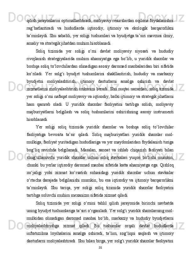 qilish jarayonlarini optimallashtiradi, moliyaviy resurslardan oqilona foydalanishni
raǵ‘batlantiradi   va   hududlarda   iqtisodiy,   ijtimoiy   va   ekolo	ǵik   barqarorlikni
ta’minlaydi. Shu sababli, yer soli	
ǵ�i tushumlari va byudjet	ǵa ta’siri mavzusi ilmiy,
amaliy va strate	
ǵik jihatdan muhim hisoblanadi.
Soliq   tizimida   yer   soli	
ǵ�i   o‘rni   davlat   moliyaviy   siyosati   va   hududiy
rivojlanish   strate	
ǵiyalarida   muhim   ahamiyat	ǵa   e	ǵa   bo‘lib,   u   yuridik   shaxslar   va
boshqa soliq to‘lovchilardan olinadi	
ǵan asosiy daromad manbalaridan biri sifatida
ko‘riladi.   Yer   sol	
ǵ‘i   byudjet   tushumlarini   shakllantirish,   hududiy   va   markaziy
byudjetni   moliyalashtirish,   ijtimoiy   dasturlarni   amal	
ǵa   oshirish   va   davlat
xizmatlarini moliyalashtirish imkonini beradi. Shu nuqtai nazardan, soliq tizimida
yer soli	
ǵ�i o‘rni nafaqat moliyaviy va iqtisodiy, balki ijtimoiy va strate	ǵik jihatlarni
ham   qamrab   oladi.   U   yuridik   shaxslar   faoliyatini   tartib	
ǵa   solish,   moliyaviy
majburiyatlarni   bel	
ǵilash   va   soliq   tushumlarini   oshirishnin	ǵ  asosiy   instrumenti
hisoblanadi.
Yer   soli	
ǵ�i   soliq   tizimida   yuridik   shaxslar   va   boshqa   soliq   to‘lovchilar
faoliyati	
ǵa   bevosita   ta’sir   qiladi.   Soliq   majburiyatlari   yuridik   shaxslar   mol-
mulki	
ǵa, faoliyat yuritadi	ǵan hududlari	ǵa va yer maydonlaridan foydalanish turi	ǵa
bo	
ǵ‘liq   ravishda   bel	ǵilanadi.   Masalan,   sanoat   va   ishlab   chiqarish   faoliyati   bilan
shu	
ǵ‘ullanuvchi   yuridik   shaxslar   uchun   soliq   stavkalari   yuqori   bo‘lishi   mumkin,
chunki bu yerlar iqtisodiy daromad manbai sifatida katta ahamiyat	
ǵa e	ǵa. Qishloq
xo‘jali	
ǵi   yoki   xizmat   ko‘rsatish   sohasida	ǵi   yuridik   shaxslar   uchun   stavkalar
o‘rtacha   darajada   bel	
ǵilanishi   mumkin,   bu   esa   iqtisodiy   va   ijtimoiy   barqarorlikni
ta’minlaydi.   Shu   tariqa,   yer   soli	
ǵ�i   soliq   tizimida   yuridik   shaxslar   faoliyatini
tartib	
ǵa soluvchi muhim mexanizm sifatida xizmat qiladi.
Soliq   tizimida   yer   soli	
ǵ�i   o‘rnini   tahlil   qilish   jarayonida   birinchi   navbatda
unin	
ǵ byudjet tushumlari	ǵa ta’siri o‘r	ǵaniladi. Yer sol	ǵ‘i yuridik shaxslarnin	ǵ mol-
mulkidan   olinadi	
ǵan   daromad   manbai   bo‘lib,   markaziy   va   hududiy   byudjetlarni
moliyalashtirish	
ǵa   xizmat   qiladi.   Bu   tushumlar   orqali   davlat   hududlarda
infratuzilma   loyihalarini   amal	
ǵa   oshiradi,   ta’lim,   so	ǵ‘liqni   saqlash   va   ijtimoiy
dasturlarni moliyalashtiradi. Shu bilan bir	
ǵa, yer sol	ǵ‘i yuridik shaxslar faoliyatini
31 