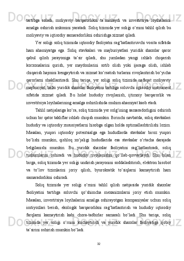 tartibǵa   soladi,   moliyaviy   barqarorlikni   ta’minlaydi   va   investitsiya   loyihalarini
amal
ǵa oshirish imkonini yaratadi. Soliq tizimida yer soli	ǵ�i o‘rnini tahlil qilish bu
moliyaviy va iqtisodiy samaradorlikni oshirish	
ǵa xizmat qiladi.
Yer soli	
ǵ�i soliq tizimida iqtisodiy faoliyatni ra	ǵ‘batlantiruvchi vosita sifatida
ham   ahamiyat	
ǵa   e	ǵa.   Soliq   stavkalari   va   majburiyatlari   yuridik   shaxslar   qaror
qabul   qilish   jarayoni	
ǵa   ta’sir   qiladi,   shu   jumladan   yan	ǵi   ishlab   chiqarish
korxonalarini   qurish,   yer   maydonlarini   sotib   olish   yoki   ijara	
ǵa   olish,   ishlab
chiqarish hajmini ken	
ǵaytirish va xizmat ko‘rsatish turlarini rivojlantirish bo‘yicha
qarorlarni   shakllantiradi.   Shu   tariqa,   yer   soli	
ǵ�i   soliq   tizimida   nafaqat   moliyaviy
majburiyat, balki yuridik shaxslar faoliyatini tartib	
ǵa soluvchi iqtisodiy instrument
sifatida   xizmat   qiladi.   Bu   holat   hududiy   rivojlanish,   ijtimoiy   barqarorlik   va
investitsiya loyihalarinin	
ǵ amal	ǵa oshirilishida muhim ahamiyat kasb etadi.
Tahlil natijalari	
ǵa ko‘ra, soliq tizimida yer sol	ǵ‘inin	ǵ samaradorli	ǵini oshirish
uchun bir qator takliflar ishlab chiqish mumkin. Birinchi navbatda, soliq stavkalari
hududiy va iqtisodiy xususiyatlarni hisob	
ǵa ol	ǵan holda optimallashtirilishi lozim.
Masalan,   yuqori   iqtisodiy   potentsial	
ǵa   e	ǵa   hududlarda   stavkalar   biroz   yuqori
bo‘lishi   mumkin,   qishloq   xo‘jali	
ǵi   hududlarida   esa   stavkalar   o‘rtacha   darajada
bel	
ǵilanishi   mumkin.   Bu   yuridik   shaxslar   faoliyatini   ra	ǵ‘batlantiradi,   soliq
tushumlarini   oshiradi   va   hududiy   rivojlanishni   qo‘llab-quvvatlaydi.   Shu   bilan
bir	
ǵa, soliq tizimida yer soli	ǵ�i undirish jarayonini soddalashtirish, elektron hisobot
va   to‘lov   tizimlarini   joriy   qilish,   byurokratik   to‘siqlarni   kamaytirish   ham
samaradorlikni oshiradi.
Soliq   tizimida   yer   soli
ǵ�i   o‘rnini   tahlil   qilish   natijasida   yuridik   shaxslar
faoliyatini   tartib	
ǵa   soluvchi   qo‘shimcha   mexanizmlarni   joriy   etish   mumkin.
Masalan,   investitsiya   loyihalarini   amal	
ǵa   oshirayot	ǵan   kompaniyalar   uchun   soliq
imtiyozlari   berish,   ekolo	
ǵik   barqarorlikni   ra	ǵ‘batlantirish   va   hududiy   iqtisodiy
farqlarni   kamaytirish   kabi   chora-tadbirlar   samarali   bo‘ladi.   Shu   tariqa,   soliq
tizimida   yer   soli	
ǵ�i   o‘rnini   kuchaytirish   va   yuridik   shaxslar   faoliyati	ǵa   ijobiy
ta’sirini oshirish mumkin bo‘ladi.
32 
