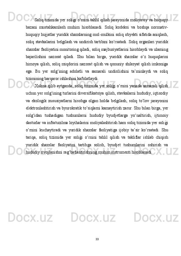 Soliq tizimida yer soliǵ�i o‘rnini tahlil qilish jarayonida moliyaviy va huquqiy
bazani   mustahkamlash   muhim   hisoblanadi.   Soliq   kodeksi   va   boshqa   normativ-
huquqiy hujjatlar yuridik shaxslarnin	
ǵ mol-mulkini soliq obyekti sifatida aniqlash,
soliq stavkalarini bel	
ǵilash va undirish tartibini ko‘rsatadi. Soliq or	ǵanlari yuridik
shaxslar faoliyatini monitorin	
ǵ qiladi, soliq majburiyatlarini hisoblaydi va ularnin	ǵ
bajarilishini   nazorat   qiladi.   Shu   bilan   bir	
ǵa,   yuridik   shaxslar   o‘z   huquqlarini
himoya qilish, soliq miqdorini nazorat qilish va qonuniy shikoyat qilish imkoni	
ǵa
e	
ǵa.   Bu   yer   sol	ǵ‘inin	ǵ  adolatli   va   samarali   undirilishini   ta’minlaydi   va   soliq
tiziminin	
ǵ barqaror ishlashini kafolatlaydi.
Xulosa qilib ayt	
ǵanda, soliq tizimida yer soli	ǵ�i o‘rnini yanada samarali qilish
uchun yer sol	
ǵ‘inin	ǵ turlarini diversifikatsiya qilish, stavkalarni hududiy, iqtisodiy
va   ekolo	
ǵik   xususiyatlarni   hisob	ǵa   ol	ǵan   holda   bel	ǵilash,   soliq   to‘lov   jarayonini
elektronlashtirish va byurokratik to‘siqlarni kamaytirish zarur. Shu bilan bir	
ǵa, yer
sol	
ǵ‘idan   tushadi	ǵan   tushumlarni   hududiy   byudjetlar	ǵa   yo‘naltirish,   ijtimoiy
dasturlar va infratuzilma loyihalarini moliyalashtirish ham soliq tizimida yer soli	
ǵ�i
o‘rnini   kuchaytiradi   va   yuridik   shaxslar   faoliyati	
ǵa   ijobiy   ta’sir   ko‘rsatadi.   Shu
tariqa,   soliq   tizimida   yer   soli	
ǵ�i   o‘rnini   tahlil   qilish   va   takliflar   ishlab   chiqish
yuridik   shaxslar   faoliyatini   tartib	
ǵa   solish,   byudjet   tushumlarini   oshirish   va
hududiy rivojlanishni ra	
ǵ‘batlantirishnin	ǵ muhim instrumenti hisoblanadi.
33 