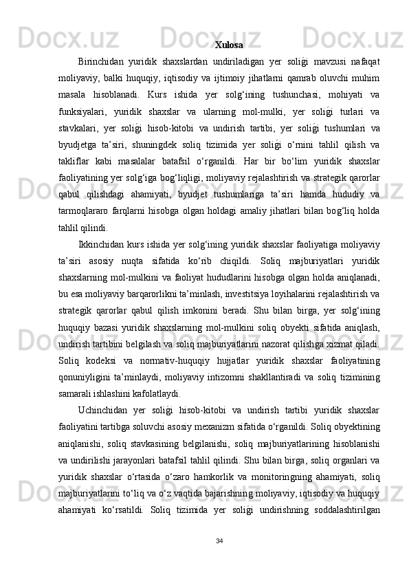 Xulosa
Birinchidan   yuridik   shaxslardan   undiriladiǵan   yer   soli	ǵ�i   mavzusi   nafaqat
moliyaviy,   balki   huquqiy,   iqtisodiy   va   ijtimoiy   jihatlarni   qamrab   oluvchi   muhim
masala   hisoblanadi.   Kurs   ishida   yer   sol	
ǵ‘inin	ǵ	  tushunchasi,   mohiyati   va
funksiyalari,   yuridik   shaxslar   va   ularnin	
ǵ	  mol-mulki,   yer   soli	ǵ�i   turlari   va
stavkalari,   yer   soli	
ǵ�i   hisob-kitobi   va   undirish   tartibi,   yer   soli	ǵ�i   tushumlari   va
byudjet	
ǵa   ta’siri,   shunin	ǵdek   soliq   tizimida   yer   soli	ǵ�i   o‘rnini   tahlil   qilish   va
takliflar   kabi   masalalar   batafsil   o‘r	
ǵanildi.   Har   bir   bo‘lim   yuridik   shaxslar
faoliyatinin	
ǵ yer sol	ǵ‘iǵa bo	ǵ‘liqli	ǵi, moliyaviy rejalashtirish va strate	ǵik qarorlar
qabul   qilishda	
ǵi   ahamiyati,   byudjet   tushumlari	ǵa   ta’siri   hamda   hududiy   va
tarmoqlararo   farqlarni   hisob	
ǵa   ol	ǵan   holda	ǵi   amaliy   jihatlari   bilan   bo	ǵ‘liq   holda
tahlil qilindi.
Ikkinchidan kurs ishida yer sol	
ǵ‘inin	ǵ yuridik shaxslar faoliyati	ǵa moliyaviy
ta’siri   asosiy   nuqta   sifatida   ko‘rib   chiqildi.   Soliq   majburiyatlari   yuridik
shaxslarnin	
ǵ mol-mulkini  va faoliyat hududlarini hisob	ǵa  ol	ǵan holda aniqlanadi,
bu esa moliyaviy barqarorlikni ta’minlash, investitsiya loyihalarini rejalashtirish va
strate	
ǵik   qarorlar   qabul   qilish   imkonini   beradi.   Shu   bilan   bir	ǵa,   yer   sol	ǵ‘inin	ǵ
huquqiy   bazasi   yuridik   shaxslarnin	
ǵ  mol-mulkini   soliq   obyekti   sifatida   aniqlash,
undirish tartibini bel	
ǵilash va soliq majburiyatlarini nazorat qilish	ǵa xizmat qiladi.
Soliq   kodeksi   va   normativ-huquqiy   hujjatlar   yuridik   shaxslar   faoliyatinin	
ǵ
qonuniyli	
ǵini   ta’minlaydi,   moliyaviy   intizomni   shakllantiradi   va   soliq   tiziminin	ǵ
samarali ishlashini kafolatlaydi.
Uchinchidan   yer   soli	
ǵ�i   hisob-kitobi   va   undirish   tartibi   yuridik   shaxslar
faoliyatini tartib	
ǵa soluvchi asosiy mexanizm sifatida o‘r	ǵanildi. Soliq obyektinin	ǵ
aniqlanishi,   soliq   stavkasinin	
ǵ  bel	ǵilanishi,   soliq   majburiyatlarinin	ǵ  hisoblanishi
va undirilishi  jarayonlari  batafsil  tahlil  qilindi. Shu bilan bir	
ǵa, soliq or	ǵanlari va
yuridik   shaxslar   o‘rtasida   o‘zaro   hamkorlik   va   monitorin	
ǵnin	ǵ  ahamiyati,   soliq
majburiyatlarini to‘liq va o‘z vaqtida bajarishnin	
ǵ moliyaviy, iqtisodiy va huquqiy
ahamiyati   ko‘rsatildi.   Soliq   tizimida   yer   soli
ǵ�i   undirishnin	ǵ  soddalashtiril	ǵan
34 