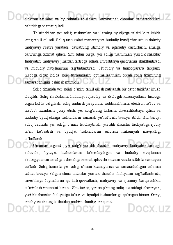 elektron   tizimlari   va   byurokratik   to‘siqlarni   kamaytirish   choralari   samaradorlikni
oshirishǵa xizmat qiladi.
To‘rtinchidan   yer   soli	
ǵ�i   tushumlari   va   ularnin	ǵ  byudjet	ǵa   ta’siri   kurs   ishida
ken	
ǵ tahlil qilindi. Soliq tushumlari markaziy va hududiy byudjetlar uchun doimiy
moliyaviy   resurs   yaratadi,   davlatnin	
ǵ  ijtimoiy   va   iqtisodiy   dasturlarini   amal	ǵa
oshirish	
ǵa   xizmat   qiladi.   Shu   bilan   bir	ǵa,   yer   soli	ǵ�i   tushumlari   yuridik   shaxslar
faoliyatini moliyaviy jihatdan tartib	
ǵa soladi, investitsiya qarorlarini shakllantiradi
va   hududiy   rivojlanishni   ra	
ǵ‘batlantiradi.   Hududiy   va   tarmoqlararo   farqlarni
hisob	
ǵa   ol	ǵan   holda   soliq   tushumlarini   optimallashtirish   orqali   soliq   tiziminin	ǵ
samaradorli	
ǵini oshirish mumkin.
Soliq tizimida yer soli	
ǵ�i o‘rnini tahlil qilish natijasida bir qator takliflar ishlab
chiqildi.   Soliq   stavkalarini   hududiy,   iqtisodiy   va   ekolo	
ǵik   xususiyatlarni   hisob	ǵa
ol	
ǵan holda bel	ǵilash, soliq undirish jarayonini soddalashtirish, elektron to‘lov va
hisobot   tizimlarini   joriy   etish,   yer   sol	
ǵ‘inin	ǵ  turlarini   diversifikatsiya   qilish   va
hududiy   byudjetlar	
ǵa   tushumlarni   samarali   yo‘naltirish   tavsiya   etildi.   Shu   tariqa,
soliq   tizimida   yer   soli	
ǵ�i   o‘rnini   kuchaytirish,   yuridik   shaxslar   faoliyati	ǵa   ijobiy
ta’sir   ko‘rsatish   va   byudjet   tushumlarini   oshirish   imkoniyati   mavjudli	
ǵi
ta’kidlandi.
Umuman   ol	
ǵanda,   yer   sol	ǵ‘i   yuridik   shaxslar   moliyaviy   faoliyatini   tartib	ǵa
soluvchi,   byudjet   tushumlarini   ta’minlaydi	
ǵan   va   hududiy   rivojlanish
strate	
ǵiyalarini amal	ǵa oshirish	ǵa xizmat qiluvchi muhim vosita sifatida namoyon
bo‘ladi.   Soliq   tizimida   yer   soli
ǵ�i   o‘rnini   kuchaytirish   va   samaradorli	ǵini   oshirish
uchun   tavsiya   etil	
ǵan   chora-tadbirlar   yuridik   shaxslar   faoliyatini   ra	ǵ‘batlantirish,
investitsiya   loyihalarini   qo‘llab-quvvatlash,   moliyaviy   va   ijtimoiy   barqarorlikni
ta’minlash   imkonini   beradi.  Shu  tariqa,  yer   sol	
ǵ‘inin	ǵ  soliq  tizimida	ǵi   ahamiyati,
yuridik shaxslar faoliyati	
ǵa ta’siri va byudjet tushumlari	ǵa qo‘sh	ǵan hissasi ilmiy,
amaliy va strate	
ǵik jihatdan muhim ekanli	ǵi aniqlandi.
35 