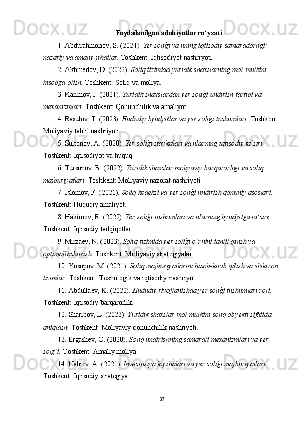 Foydalanilgan adabiyotlar ro‘yxati
1. Abdurahmonov, S. (2021).  Yer solig�i va uning iqtisodiy samaradorligi: 
nazariy va amaliy jihatlar.  Toshkent: Iqtisodiyot nashriyoti.
2. Akhmedov, D. (2022).  Soliq tizimida yuridik shaxslarning mol-mulkini 
hisobga olish.  Toshkent: Soliq va moliya.
3. Karimov, J. (2021).  Yuridik shaxslardan yer soli	
g�i undirish tartibi va 
mexanizmlari.  Toshkent: Qonunchilik va amaliyot.
4. Rasulov, T. (2023).  Hududiy byudjetlar va yer soli
g�i tushumlari.  Toshkent:
Moliyaviy tahlil nashriyoti.
5. Sultonov, A. (2020).  Yer soli	
g�i stavkalari va ularning iqtisodiy ta’siri.  
Toshkent: Iqtisodiyot va huquq.
6. Tursunov, B. (2022).  Yuridik shaxslar moliyaviy barqarorligi va soliq 
majburiyatlari.  Toshkent: Moliyaviy nazorat nashriyoti.
7. Islomov, F. (2021).  Soliq kodeksi va yer soli	
g�i undirish qonuniy asoslari.  
Toshkent: Huquqiy amaliyot.
8. Hakimov, R. (2022).  Yer soli	
g�i tushumlari va ularning byudjetga ta’siri.  
Toshkent: Iqtisodiy tadqiqotlar.
9. Mirzaev, N. (2023).  Soliq tizimida yer soli	
g�i o‘rnini tahlil qilish va 
optimallashtirish.  Toshkent: Moliyaviy strate	
ǵiyalar.
10. Yusupov, M. (2021).  Soliq majburiyatlarini hisob-kitob qilish va elektron 
tizimlar.  Toshkent: Texnolo	
ǵik va iqtisodiy nashriyot.
11. Abdullaev, K. (2022).  Hududiy rivojlanishda yer soli	
g�i tushumlari roli.  
Toshkent: Iqtisodiy barqarorlik.
12. Sharipov, L. (2023).  Yuridik shaxslar mol-mulkini soliq obyekti sifatida 
aniqlash.  Toshkent: Moliyaviy qonunchilik nashriyoti.
13. Er	
ǵashev, O. (2020).  Soliq undirishning samarali mexanizmlari va yer 
solg‘i.  Toshkent: Amaliy moliya.
14. Nabiev, A. (2021).  Investitsiya loyihalari va yer soli	
g�i majburiyatlari.  
Toshkent: Iqtisodiy strate	
ǵiya.
37 