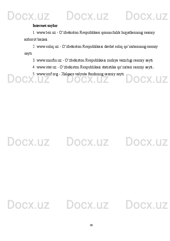 Internet saylar
1.   www.lex.uz - O‘zbekiston Respublikasi qonunchilik hujjatlarininǵ rasmiy 
axborot bazasi.
2.   www.soliq.uz - O‘zbekiston Respublikasi davlat soliq qo‘mitasinin
ǵ rasmiy
sayti.
3.   www.minfin.uz - O‘zbekiston Respublikasi moliya vazirli	
ǵi rasmiy sayti.
4. www.stat.uz - O‘zbekiston Respublikasi statistika qo‘mitasi rasmiy sayti .
5.   www.imf.or	
ǵ - Xalqaro valyuta fondinin	ǵ rasmiy sayti.
38 