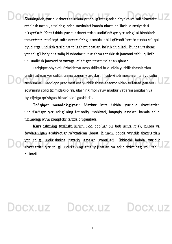 Shuninǵdek, yuridik shaxslar uchun yer soli	ǵ‘inin	ǵ soliq obyekti va soliq bazasini 
aniqlash tartibi, amalda	
ǵi soliq stavkalari hamda ularni qo‘llash xususiyatlari 
o‘r	
ǵaniladi. Kurs ishida yuridik shaxslardan undiriladi	ǵan yer soli	ǵ‘ini hisoblash 
mexanizmi amalda	
ǵi soliq qonunchili	ǵi asosida tahlil qilinadi hamda ushbu soliqni
byudjet	
ǵa undirish tartibi va to‘lash muddatlari ko‘rib chiqiladi. Bundan tashqari, 
yer soli
ǵ‘i bo‘yicha soliq hisobotlarini tuzish va topshirish jarayoni tahlil qilinib, 
uni undirish jarayonida yuza	
ǵa keladi	ǵan muammolar aniqlanadi.
Tadqiqot  obyekti  O‘zbekiston Respublikasi hududida yuridik shaxslardan 
undiriladigan yer soliǵi, uning qonuniy asoslari, hisob-kitob mexanizmlari va soliq 
tushumlari.  Tadqiqot  predmeti   esa yuridik shaxslar tomonidan to‘lanadigan yer 
solg‘ining soliq tizimidagi o‘rni, ularning moliyaviy majburiyatlarini aniqlash va 
byudjetga qo‘shgan hissasini o‘rganishdir. 
Tadqiqot   metodologiyasi:   Mazkur   kurs   ishida   yuridik   shaxslardan
undiriladi	
ǵan   yer   soli	ǵ‘inin	ǵ  iqtisodiy   mohiyati,   huquqiy   asoslari   hamda   soliq
tizimida	
ǵi o‘rni kompleks tarzda o‘r	ǵaniladi.
Kurs   ishining   tuzilishi   kirish,   ikki   bob(har   bir   bob   uchta   reja),   xulosa   va
foydalanil	
ǵan   adabiyotlar   ro’yxatidan   iborat.   Birinchi   bobda   yuridik   shaxslardan
yer   soli	
ǵi   undirishnin	ǵ	  nazariy   asoslari   yorotiladi.   Ikkinchi   bobda   yuridik
shaxslardan   yer   soli	
ǵi   undirishnin	ǵ  amaliy   jihatlari   va   soliq   tizimida	ǵi   roli   tahlil
qilinadi.
4 