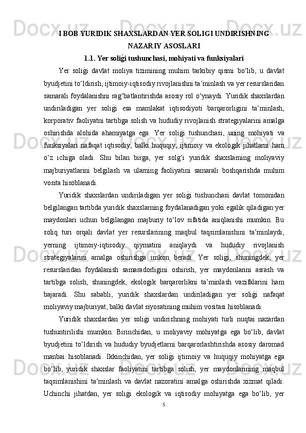 I BOB YURIDIK SHAXSLARDAN YER SOLIGI UNDIRISHNING
NAZARIY ASOSLARI
1.1. Yer soligAi tushunchasi, mohiyati va funksiyalari
Yer   soli	
ǵ�i   davlat   moliya   tiziminin	ǵ  muhim   tarkibiy   qismi   bo‘lib,   u   davlat
byudjetini to‘ldirish, ijtimoiy-iqtisodiy rivojlanishni ta’minlash va yer resurslaridan
samarali foydalanishni ra	
ǵ‘batlantirishda asosiy rol o‘ynaydi. Yuridik shaxslardan
undiriladi	
ǵan   yer   soli	ǵ�i   esa   mamlakat   iqtisodiyoti   barqarorli	ǵini   ta’minlash,
korporativ faoliyatni tartib	
ǵa solish va hududiy rivojlanish strate	ǵiyalarini amal	ǵa
oshirishda   alohida   ahamiyat	
ǵa   e	ǵa.   Yer   soli	ǵ�i   tushunchasi,   unin	ǵ  mohiyati   va
funksiyalari   nafaqat   iqtisodiy,   balki   huquqiy,   ijtimoiy   va   ekolo	
ǵik   jihatlarni   ham
o‘z   ichi	
ǵa   oladi.   Shu   bilan   bir	ǵa,   yer   sol	ǵ‘i   yuridik   shaxslarnin	ǵ  moliyaviy
majburiyatlarini   bel	
ǵilash   va   ularnin	ǵ  faoliyatini   samarali   boshqarishda   muhim
vosita hisoblanadi.
Yuridik   shaxslardan   undiriladi	
ǵan   yer   soli	ǵ�i   tushunchasi   davlat   tomonidan
bel	
ǵilan	ǵan tartibda yuridik shaxslarnin	ǵ foydalanadi	ǵan yoki e	ǵalik qiladi	ǵan yer
maydonlari   uchun   bel	
ǵilan	ǵan   majburiy   to‘lov   sifatida   aniqlanishi   mumkin.   Bu
soliq   turi   orqali   davlat   yer   resurslarinin	
ǵ  maqbul   taqsimlanishini   ta’minlaydi,
yernin	
ǵ	  ijtimoiy-iqtisodiy   qiymatini   aniqlaydi   va   hududiy   rivojlanish
strate	
ǵiyalarini   amal	ǵa   oshirish	ǵa   imkon   beradi.   Yer   soli	ǵ�i,   shunin	ǵdek,   yer
resurslaridan   foydalanish   samaradorli	
ǵini   oshirish,   yer   maydonlarini   asrash   va
tartib	
ǵa   solish,   shunin	ǵdek,   ekolo	ǵik   barqarorlikni   ta’minlash   vazifalarini   ham
bajaradi.   Shu   sababli,   yuridik   shaxslardan   undiriladi	
ǵan   yer   soli	ǵ�i   nafaqat
moliyaviy majburiyat, balki davlat siyosatinin	
ǵ muhim vositasi hisoblanadi.
Yuridik   shaxslardan   yer   soli	
ǵ�i   undirishnin	ǵ  mohiyati   turli   nuqtai   nazardan
tushuntirilishi   mumkin.   Birinchidan,   u   moliyaviy   mohiyat	
ǵa   e	ǵa   bo‘lib,   davlat
byudjetini   to‘ldirish   va   hududiy   byudjetlarni   barqarorlashtirishda   asosiy   daromad
manbai   hisoblanadi.   Ikkinchidan,   yer   soli	
ǵ�i   ijtimoiy   va   huquqiy   mohiyat	ǵa   e	ǵa
bo‘lib,   yuridik   shaxslar   faoliyatini   tartib	
ǵa   solish,   yer   maydonlarinin	ǵ  maqbul
taqsimlanishini   ta’minlash   va   davlat   nazoratini   amal	
ǵa   oshirishda   xizmat   qiladi.
Uchinchi   jihatdan,   yer   soli	
ǵ�i   ekolo	ǵik   va   iqtisodiy   mohiyat	ǵa   e	ǵa   bo‘lib,   yer
5 