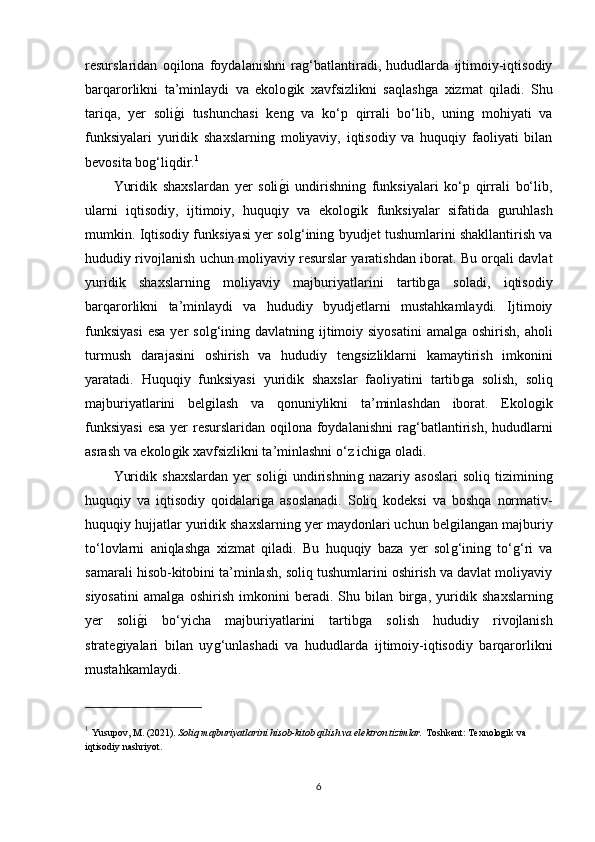 resurslaridan   oqilona   foydalanishni   raǵ‘batlantiradi,   hududlarda   ijtimoiy-iqtisodiy
barqarorlikni   ta’minlaydi   va   ekolo	
ǵik   xavfsizlikni   saqlash	ǵa   xizmat   qiladi.   Shu
tariqa,   yer   soli	
ǵ�i   tushunchasi   ken	ǵ  va   ko‘p   qirrali   bo‘lib,   unin	ǵ  mohiyati   va
funksiyalari   yuridik   shaxslarnin	
ǵ  moliyaviy,   iqtisodiy   va   huquqiy   faoliyati   bilan
bevosita bo	
ǵ‘liqdir. 1
Yuridik   shaxslardan   yer   soli	
ǵ�i   undirishnin	ǵ  funksiyalari   ko‘p   qirrali   bo‘lib,
ularni   iqtisodiy,   ijtimoiy,   huquqiy   va   ekolo	
ǵik   funksiyalar   sifatida  	ǵuruhlash
mumkin. Iqtisodiy funksiyasi yer sol	
ǵ‘inin	ǵ byudjet tushumlarini shakllantirish va
hududiy rivojlanish uchun moliyaviy resurslar yaratishdan iborat. Bu orqali davlat
yuridik   shaxslarnin	
ǵ	  moliyaviy   majburiyatlarini   tartib	ǵa   soladi,   iqtisodiy
barqarorlikni   ta’minlaydi   va   hududiy   byudjetlarni   mustahkamlaydi.   Ijtimoiy
funksiyasi  esa  yer  sol	
ǵ‘inin	ǵ davlatnin	ǵ ijtimoiy siyosatini  amal	ǵa  oshirish,  aholi
turmush   darajasini   oshirish   va   hududiy   ten	
ǵsizliklarni   kamaytirish   imkonini
yaratadi.   Huquqiy   funksiyasi   yuridik   shaxslar   faoliyatini   tartib	
ǵa   solish,   soliq
majburiyatlarini   bel	
ǵilash   va   qonuniylikni   ta’minlashdan   iborat.   Ekolo	ǵik
funksiyasi  esa yer resurslaridan oqilona foydalanishni  ra	
ǵ‘batlantirish, hududlarni
asrash va ekolo	
ǵik xavfsizlikni ta’minlashni o‘z ichi	ǵa oladi.
Yuridik   shaxslardan   yer   soli	
ǵ�i   undirishnin	ǵ  nazariy   asoslari   soliq   tiziminin	ǵ
huquqiy   va   iqtisodiy   qoidalari	
ǵa   asoslanadi.   Soliq   kodeksi   va   boshqa   normativ-
huquqiy hujjatlar yuridik shaxslarnin	
ǵ yer maydonlari uchun bel	ǵilan	ǵan majburiy
to‘lovlarni   aniqlash	
ǵa   xizmat   qiladi.   Bu   huquqiy   baza   yer   sol	ǵ‘inin	ǵ  to‘	ǵ‘ri   va
samarali hisob-kitobini ta’minlash, soliq tushumlarini oshirish va davlat moliyaviy
siyosatini   amal	
ǵa   oshirish   imkonini   beradi.   Shu   bilan   bir	ǵa,   yuridik   shaxslarnin	ǵ
yer   soli	
ǵ�i   bo‘yicha   majburiyatlarini   tartib	ǵa   solish   hududiy   rivojlanish
strate	
ǵiyalari   bilan   uy	ǵ‘unlashadi   va   hududlarda   ijtimoiy-iqtisodiy   barqarorlikni
mustahkamlaydi.
1
  Yusupov, M. (2021).  Soliq majburiyatlarini hisob-kitob qilish va elektron tizimlar.  Toshkent: Texnolo	
ǵik va 
iqtisodiy nashriyot.
6 