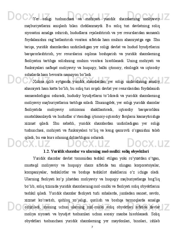 Yer   soliǵ�i   tushunchasi   va   mohiyati   yuridik   shaxslarnin	ǵ	  moliyaviy
majburiyatlarini   aniqlash   bilan   cheklanmaydi.   Bu   soliq   turi   davlatnin	
ǵ  soliq
siyosatini   amal	
ǵa   oshirish,   hududlarni   rejalashtirish   va   yer   resurslaridan   samarali
foydalanishni   ra
ǵ‘batlantirish   vositasi   sifatida   ham   muhim   ahamiyat	ǵa   e	ǵa.   Shu
tariqa,   yuridik   shaxslardan   undiriladi	
ǵan   yer   soli	ǵ�i   davlat   va   hudud   byudjetlarini
barqarorlashtirish,   yer   resurslarini   oqilona   boshqarish   va   yuridik   shaxslarnin	
ǵ
faoliyatini   tartib	
ǵa   solishnin	ǵ  muhim   vositasi   hisoblanadi.   Unin	ǵ  mohiyati   va
funksiyalari   nafaqat   moliyaviy   va   huquqiy,   balki   ijtimoiy,   ekolo	
ǵik   va   iqtisodiy
sohalarda ham bevosita namoyon bo‘ladi.
Xulosa   qilib   ayt	
ǵanda   y uridik   shaxslardan   yer   soli	ǵ�i   undirishnin	ǵ  amaliy
ahamiyati ham katta bo‘lib, bu soliq turi orqali davlat yer resurslaridan foydalanish
samaradorli	
ǵini   oshiradi,   hududiy   byudjetlarni   to‘ldiradi   va   yuridik   shaxslarnin	ǵ
moliyaviy majburiyatlarini tartib	
ǵa soladi. Shunin	ǵdek, yer soli	ǵ�i yuridik shaxslar
faoliyatida   moliyaviy   intizomni   shakllantiradi,   iqtisodiy   barqarorlikni
mustahkamlaydi va hududlar o‘rtasida	
ǵi ijtimoiy-iqtisodiy farqlarni kamaytirish	ǵa
xizmat   qiladi.   Shu   sababli,   yuridik   shaxslardan   undiriladi	
ǵan   yer   soli	ǵ�i
tushunchasi,   mohiyati   va   funksiyalari   to‘liq   va   ken	
ǵ  qamrovli   o‘r	ǵanishni   talab
qiladi, bu esa kurs ishinin	
ǵ dolzarbli	ǵini oshiradi.
1.2. Yuridik shaxslar va ularning mol-mulki: soliq obyektlari
Yuridik   shaxslar   davlat   tomonidan   tashkil   etil	
ǵan   yoki   ro‘yxatdan   o‘t	ǵan,
mustaqil   moliyaviy   va   huquqiy   shaxs   sifatida   tan   olin	
ǵan   korporatsiyalar,
kompaniyalar,   tashkilotlar   va   boshqa   tashkilot   shakllarini   o‘z   ichi	
ǵa   oladi.
Ularnin	
ǵ  faoliyati   ko‘p   jihatdan   moliyaviy   va   huquqiy   majburiyatlar	ǵa   bo	ǵ‘liq
bo‘lib, soliq tizimida yuridik shaxslarnin	
ǵ mol-mulki va faoliyati soliq obyektlarini
tashkil   qiladi.   Yuridik   shaxslar   faoliyati   turli   sohalarda,   jumladan   sanoat,   savdo,
xizmat   ko‘rsatish,   qishloq   xo‘jali	
ǵi,   qurilish   va   boshqa   tarmoqlarda   amal	ǵa
oshiriladi,   shunin	
ǵ  uchun   ularnin	ǵ  mol-mulki   soliq   obyektlari   sifatida   davlat
moliya   siyosati   va   byudjet   tushumlari   uchun   asosiy   manba   hisoblanadi.   Soliq
obyektlari   tushunchasi   yuridik   shaxslarnin	
ǵ	  yer   maydonlari,   binolari,   ishlab
7 