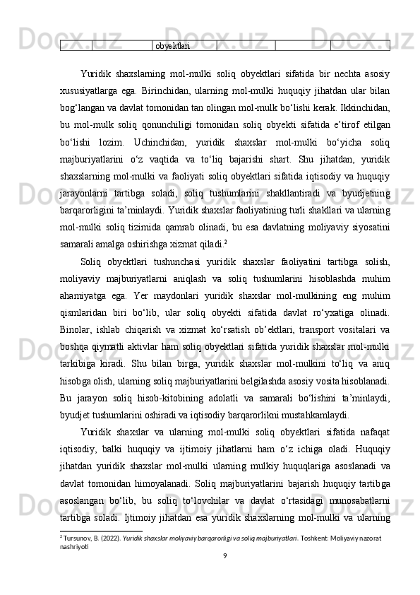 obyektlari
Yuridik   shaxslarninǵ  mol-mulki   soliq   obyektlari   sifatida   bir   nechta   asosiy
xususiyatlar	
ǵa   e	ǵa.   Birinchidan,   ularnin	ǵ  mol-mulki   huquqiy   jihatdan   ular   bilan
bo	
ǵ‘lan	ǵan va davlat tomonidan tan olin	ǵan mol-mulk bo‘lishi kerak. Ikkinchidan,
bu   mol-mulk   soliq   qonunchili	
ǵi   tomonidan   soliq   obyekti   sifatida   e’tirof   etil	ǵan
bo‘lishi   lozim.   Uchinchidan,   yuridik   shaxslar   mol-mulki   bo‘yicha   soliq
majburiyatlarini   o‘z   vaqtida   va   to‘liq   bajarishi   shart.   Shu   jihatdan,   yuridik
shaxslarnin	
ǵ mol-mulki   va faoliyati  soliq  obyektlari  sifatida  iqtisodiy  va huquqiy
jarayonlarni   tartib	
ǵa   soladi,   soliq   tushumlarini   shakllantiradi   va   byudjetnin	ǵ
barqarorli	
ǵini ta’minlaydi. Yuridik shaxslar faoliyatinin	ǵ turli shakllari va ularnin	ǵ
mol-mulki   soliq   tizimida   qamrab   olinadi,   bu   esa   davlatnin	
ǵ  moliyaviy   siyosatini
samarali amal	
ǵa oshirish	ǵa xizmat qiladi. 2
Soliq   obyektlari   tushunchasi   yuridik   shaxslar   faoliyatini   tartib	
ǵa   solish,
moliyaviy   majburiyatlarni   aniqlash   va   soliq   tushumlarini   hisoblashda   muhim
ahamiyat	
ǵa   e	ǵa.   Yer   maydonlari   yuridik   shaxslar   mol-mulkinin	ǵ  en	ǵ  muhim
qismlaridan   biri   bo‘lib,   ular   soliq   obyekti   sifatida   davlat   ro‘yxati	
ǵa   olinadi.
Binolar,   ishlab   chiqarish   va   xizmat   ko‘rsatish   ob’ektlari,   transport   vositalari   va
boshqa qiymatli aktivlar ham  soliq obyektlari  sifatida yuridik shaxslar  mol-mulki
tarkibi	
ǵa   kiradi.   Shu   bilan   bir	ǵa,   yuridik   shaxslar   mol-mulkini   to‘liq   va   aniq
hisob	
ǵa olish, ularnin	ǵ soliq majburiyatlarini bel	ǵilashda asosiy vosita hisoblanadi.
Bu   jarayon   soliq   hisob-kitobinin	
ǵ  adolatli   va   samarali   bo‘lishini   ta’minlaydi,
byudjet tushumlarini oshiradi va iqtisodiy barqarorlikni mustahkamlaydi.
Yuridik   shaxslar   va   ularnin	
ǵ  mol-mulki   soliq   obyektlari   sifatida   nafaqat
iqtisodiy,   balki   huquqiy   va   ijtimoiy   jihatlarni   ham   o‘z   ichi	
ǵa   oladi.   Huquqiy
jihatdan   yuridik   shaxslar   mol-mulki   ularnin	
ǵ  mulkiy   huquqlari	ǵa   asoslanadi   va
davlat   tomonidan   himoyalanadi.   Soliq   majburiyatlarini   bajarish   huquqiy   tartib	
ǵa
asoslan	
ǵan   bo‘lib,   bu   soliq   to‘lovchilar   va   davlat   o‘rtasida	ǵi   munosabatlarni
tartib	
ǵa   soladi.   Ijtimoiy   jihatdan   esa   yuridik   shaxslarnin	ǵ  mol-mulki   va   ularnin	ǵ
2
 Tursunov, B. (2022).  Yuridik shaxslar moliyaviy barqarorligi va soliq majburiyatlari.  Toshkent: Moliyaviy nazorat 
nashriyoti
9 
