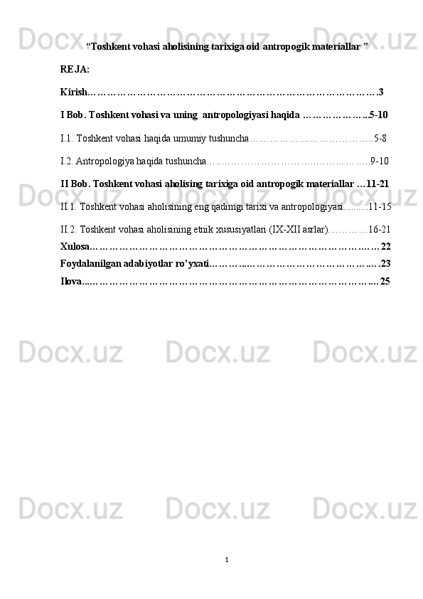 “ Toshkent vohasi aholisining tarixiga oid antropogik materiallar  ”
REJA:
Kirish…………………………………………………………………………….3
I Bob. Toshkent vohasi va uning  antropologiyasi haqida ………………...5-10
I.1. Toshkent vohasi haqida umumiy tushuncha………………………………..5-8
I.2.  Antropologiya haqida tushuncha….. ………………………..……………..9-10
II Bob. Toshkent vohasi aholising tarixiga oid antropogik materiallar …11-21
II.1.  Toshkent vohasi aholisining eng qadimgi tarixi va antropologiyasi. .........11-15
II.2.   Toshkent vohasi aholisining etnik xususiyatlari (IX-XII asrlar).... ………16-21
Xulosa……………………………………………………………………….……22
Foydalanilgan adabiyotlar ro’yxati………...……………………………….….23
Ilova...………………………………………………………………………….…25
1 