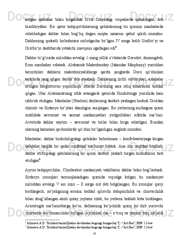 kelgan   qabilalar   bilan   birgalikda   O‘rta   Osiyodagi   voqealarda   qatnashgan,   deb
hisoblaydilar.   Bir   qator   tadqiqotchilarning   qabilalarning   bu   qismini   manbalarda
eslatiladigan   dahlar   bilan   bog‘liq   degan   nuqtai   nazarini   qabul   qilish   mumkin.
Dahlarning   qudratli   birlashmasi   milodgacha   bo‘lgan   IV   asrga   kelib   Uralbo‘yi   va
Orolbo‘yi dashtlarida yetakchi mavqeini egallagan edi 8
.
Dahlar to‘g‘risida miloddan avvalgi 1-ming yillik o‘rtalarida Gerodot, shuningdek,
Eron   manbalari   eslatadi.   Aleksandr   Makedonskiy   (Iskandar   Maqduniy)   yurishlari
tarixchilari   dahlarni   makedoniyaliklarga   qarshi   janglarda   Doro   qo‘shinlari
tarkibida   jang   qilgan   daylar   deb   atashadi.   Dahlarning   zirhli   suvoriylari,   aslahalar
ortilgan   bargustuvon   yopinchiqli   otlarda   Doroning   sara   otliq   askarlarini   tashkil
qilgan.   Ular   Aleksandrning   otlik   avangardi   qatorida   Hindistonga   yurishida   ham
ishtirok etishgan. Manbalar (Strabon) daylarning dastlab yashagan hududi Oroldan
shimoli  va Sirdaryo bo‘ylari  ekanligini  aniqlagan.  Bu yerlarning anchagina  qismi
endilikda   savromat   va   sarmat   madaniyatlari   yodgorliklari   sifatida   ma’lum.
Avestoda   dahlar   sayrim   –   savromat   va   turlar   bilan   birga   eslatilgan.   Bundan
ularning hammasi qachonlardir qo‘shni bo‘lganligini anglash mumkin.
Manbalar,   dahlar   boshchiligidagi   qabilalar   birlashmasi   –   konfederatsiyaga   kirgan
qabilalar   haqida   bir   qadar   mufassal   ma’lumot   beradi.   Ana   shu   vaqtdan   boshlab,
dahlar   ittifoqidagi   qabilalarning   bir   qismi   dastlab   yashab   turgan   hududlarini   tark
etishgan 9
.
Ayrim  tadqiqotchilar, Chirikrabot  madaniyati  vakillarini  dahlar bilan bog‘lashadi.
Sirdaryo   irmoqlari   tarmoqlanadigan   qismida   vujudga   kelgan   bu   madaniyat
miloddan   avvalgi   V   asr   oxiri   –   II   asrga   oid   deb   belgilangan.   Bu   irmoqlar   quriy
boshlagach,   xo‘jaligining   asosini   tashkil   qiluvchi   dehqonchilik   va   chorvachilik
bilan shug‘ullangan aholi qulay joylarni izlab, bu yerlarni tashlab keta boshlagan.
Arxeologik   ma’lumotlarga   ko‘ra,   dahlarning   ko‘pchilik   qismi   ko‘chib   yuruvchi
chorvador-ko‘chmanchilar bo‘lgan. Ayrimlari esa – o‘troq va yarimo‘troq xo‘jalik
8
 Alimova A.D. Toshkent tarixi(Qadim davrlardan bugungi kungacha).T,:-“Art flex”,2009. 11-bet
9
 Alimova A.D. Toshkent tarixi(Qadim davrlardan bugungi kungacha).T,:-“Art flex”,2009. 12-bet
13 