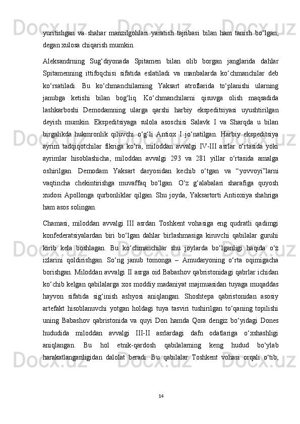 yuritishgan   va   shahar   manzilgohlari   yaratish   tajribasi   bilan   ham   tanish   bo‘lgan,
degan xulosa chiqarish mumkin.
Aleksandrning   Sug‘diyonada   Spitamen   bilan   olib   borgan   janglarida   dahlar
Spitamenning   ittifoqchisi   sifatida   eslatiladi   va   manbalarda   ko‘chmanchilar   deb
ko‘rsatiladi.   Bu   ko‘chmanchilarning   Yaksart   atroflarida   to‘planishi   ularning
janubga   ketishi   bilan   bog‘liq.   Ko‘chmanchilarni   qisuvga   olish   maqsadida
lashkarboshi   Demodamning   ularga   qarshi   harbiy   ekspeditsiyasi   uyushtirilgan
deyish   mumkin.   Ekspeditsiyaga   sulola   asoschisi   Salavk   I   va   Sharqda   u   bilan
birgalikda   hukmronlik   qiluvchi   o‘g‘li   Antiox   I   jo‘natilgan.   Harbiy   ekspeditsiya
ayrim   tadqiqotchilar   fikriga   ko‘ra,   miloddan   avvalgi   IV-III   asrlar   o‘rtasida   yoki
ayrimlar   hisoblashicha,   miloddan   avvalgi   293   va   281   yillar   o‘rtasida   amalga
oshirilgan.   Demodam   Yaksart   daryosidan   kechib   o‘tgan   va   “yovvoyi”larni
vaqtincha   chekintirishga   muvaffaq   bo‘lgan.   O‘z   g‘alabalari   sharafiga   quyosh
xudosi   Apollonga   qurbonliklar   qilgan.   Shu   joyda,   Yaksartorti   Antioxiya   shahriga
ham asos solingan.
Chamasi,   miloddan   avvalgi   III   asrdan   Toshkent   vohasiga   eng   qudratli   qadimgi
konfederatsiyalardan   biri   bo‘lgan   dahlar   birlashmasiga   kiruvchi   qabilalar   guruhi
kirib   kela   boshlagan.   Bu   ko‘chmanchilar   shu   joylarda   bo‘lganligi   haqida   o‘z
izlarini   qoldirishgan.   So‘ng   janub   tomonga   –   Amudaryoning   o‘rta   oqimigacha
borishgan. Miloddan avvalgi II asrga oid Babashov qabristonidagi qabrlar ichidan
ko‘chib kelgan qabilalarga xos moddiy madaniyat majmuasidan tuyaga muqaddas
hayvon   sifatida   sig‘inish   ashyosi   aniqlangan.   Shoshtepa   qabristonidan   asosiy
artefakt   hisoblanuvchi   yotgan   holdagi   tuya   tasviri   tushirilgan   to‘qaning   topilishi
uning   Babashov   qabristonida   va   quyi   Don   hamda   Qora   dengiz   bo‘yidagi   Dones
hududida   miloddan   avvalgi   III-II   asrlardagi   dafn   odatlariga   o‘xshashligi
aniqlangan.   Bu   hol   etnik-qardosh   qabilalarning   keng   hudud   bo‘ylab
harakatlanganligidan   dalolat   beradi.   Bu   qabilalar   Toshkent   vohasi   orqali   o‘tib,
14 