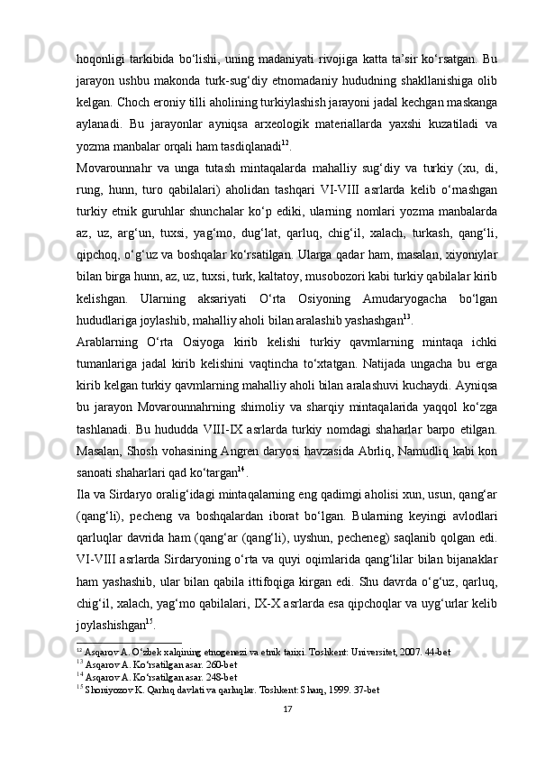 hoqonligi   tarkibida  bo‘lishi,   uning   madaniyati   rivojiga   katta  ta’sir   ko‘rsatgan.   Bu
jarayon   ushbu   makonda   turk-sug‘diy   etnomadaniy   hududning   shakllanishiga   olib
kelgan. Choch eroniy tilli aholining turkiylashish jarayoni jadal kechgan maskanga
aylanadi.   Bu   jarayonlar   ayniqsa   arxeologik   materiallarda   yaxshi   kuzatiladi   va
yozma manbalar orqali ham tasdiqlanadi 12
.
Movarounnahr   va   unga   tutash   mintaqalarda   mahalliy   sug‘diy   va   turkiy   (xu,   di,
rung,   hunn,   turo   qabilalari)   aholidan   tashqari   VI-VIII   asrlarda   kelib   o‘rnashgan
turkiy   etnik   guruhlar   shunchalar   ko‘p   ediki,   ularning   nomlari   yozma   manbalarda
az,   uz,   arg‘un,   tuxsi,   yag‘mo,   dug‘lat,   qarluq,   chig‘il,   xalach,   turkash,   qang‘li,
qipchoq, o‘g‘uz va boshqalar ko‘rsatilgan. Ularga qadar ham, masalan, xiyoniylar
bilan birga hunn, az, uz, tuxsi, turk, kaltatoy, musobozori kabi turkiy qabilalar kirib
kelishgan.   Ularning   aksariyati   O‘rta   Osiyoning   Amudaryogacha   bo‘lgan
hududlariga joylashib, mahalliy aholi bilan aralashib yashashgan 13
.
Arablarning   O‘rta   Osiyoga   kirib   kelishi   turkiy   qavmlarning   mintaqa   ichki
tumanlariga   jadal   kirib   kelishini   vaqtincha   to‘xtatgan.   Natijada   ungacha   bu   еrga
kirib kelgan turkiy qavmlarning mahalliy aholi bilan aralashuvi kuchaydi. Ayniqsa
bu   jarayon   Movarounnahrning   shimoliy   va   sharqiy   mintaqalarida   yaqqol   ko‘zga
tashlanadi.   Bu   hududda   VIII-IX   asrlarda   turkiy   nomdagi   shaharlar   barpo   etilgan.
Masalan, Shosh vohasining Angren daryosi havzasida Abrliq, Namudliq kabi kon
sanoati shaharlari qad ko‘targan 14
.
Ila va Sirdaryo oralig‘idagi mintaqalarning eng qadimgi aholisi xun, usun, qang‘ar
(qang‘li),   pecheng   va   boshqalardan   iborat   bo‘lgan.   Bularning   keyingi   avlodlari
qarluqlar  davrida ham  (qang‘ar  (qang‘li), uyshun, pecheneg)  saqlanib qolgan edi.
VI-VIII asrlarda Sirdaryoning o‘rta va quyi  oqimlarida qang‘lilar  bilan bijanaklar
ham  yashashib,  ular  bilan qabila ittifoqiga kirgan edi. Shu davrda o‘g‘uz, qarluq,
chig‘il, xalach, yag‘mo qabilalari, IX-X asrlarda esa qipchoqlar va uyg‘urlar kelib
joylashishgan 15
.
12
 Asqarov A. O‘zbek xalqining etnogenezi va etnik tarixi. Toshkent: Universitet, 2007. 44-bet
13
 Asqarov A. Ko‘rsatilgan asar. 260-bet
14
 Asqarov A. Ko‘rsatilgan asar. 248-bet
15
 Shoniyozov K. Qarluq davlati va qarluqlar. Toshkent: Sharq, 1999. 37-bet
17