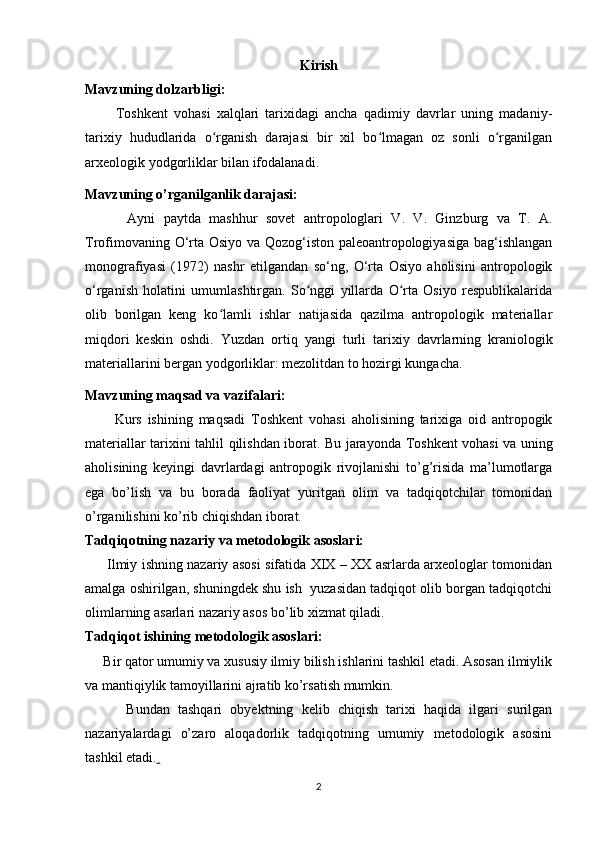 Kirish
Mavzuning dolzarbligi:
          Toshkent   vohasi   xalqlari   tarixidagi   ancha   qadimiy   davrlar   uning   madaniy-
tarixiy   hududlarida   o rganish   darajasi   bir   xil   bo lmagan   oz   sonli   o rganilganʻ ʻ ʻ
arxeologik yodgorliklar bilan ifodalanadi.
Mavzuning o’rganilganlik darajasi:
          Ayni   paytda   mashhur   sovet   antropologlari   V.   V.   Ginzburg   va   T.   A.
Trofimovaning O‘rta Osiyo va Qozog‘iston paleoantropologiyasiga bag‘ishlangan
monografiyasi   (1972)   nashr   etilgandan   so‘ng,   O‘rta   Osiyo   aholisini   antropologik
o‘rganish   holatini   umumlashtirgan.   So nggi   yillarda   O rta   Osiyo   respublikalarida	
ʻ ʻ
olib   borilgan   keng   ko lamli   ishlar   natijasida   qazilma   antropologik   materiallar	
ʻ
miqdori   keskin   oshdi.   Yuzdan   ortiq   yangi   turli   tarixiy   davrlarning   kraniologik
materiallarini bergan yodgorliklar: mezolitdan to hozirgi kungacha.
Mavzuning maqsad va vazifalari:
          Kurs   ishining   maqsadi   Toshkent   vohasi   aholisining   tarixiga   oid   antropogik
materiallar   tarixini   tahlil qilishdan iborat. Bu jarayonda   Toshkent vohasi   va uning
aholisining   keyingi   davrlardagi   antropogik   rivojlanishi   to’g’risida   ma’lumotlarga
ega   bo’lish   va   bu   borada   faoliyat   yuritgan   olim   va   tadqiqotchilar   tomonidan
o’rganilishini ko’rib chiqishdan iborat.
Tadqiqotning nazariy va metodologik asoslari:
          Ilmiy ishning nazariy asosi sifatida XIX – XX asrlarda arxeologlar tomonidan
amalga oshirilgan, shuningdek shu ish  yuzasidan tadqiqot olib borgan tadqiqotchi
olimlarning asarlari nazariy asos bo’lib xizmat qiladi.
Tadqiqot ishining metodologik asoslari:
      Bir qator umumiy va xususiy ilmiy bilish ishlarini tashkil etadi. Asosan ilmiylik
va mantiqiylik tamoyillarini ajratib ko’rsatish mumkin.
          Bundan   tashqari   obyektning   kelib   chiqish   tarixi   haqida   ilgari   surilgan
nazariyalardagi   o’zaro   aloqadorlik   tadqiqotning   umumiy   metodologik   asosini
tashkil etadi.  
2 