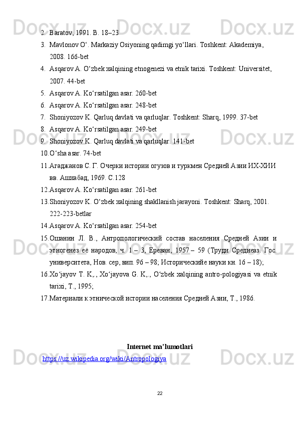 2. Baratov, 1991. B. 18–23
3. Mavlonov O‘. Markaziy Osiyoning qadimgi yo‘llari. Toshkent: Akademiya, 
2008. 166-bet
4. Asqarov A. O‘zbek xalqining etnogenezi va etnik tarixi. Toshkent: Universitet, 
2007. 44-bet
5. Asqarov A. Ko‘rsatilgan asar. 260-bet
6. Asqarov A. Ko‘rsatilgan asar. 248-bet
7. Shoniyozov K. Qarluq davlati va qarluqlar. Toshkent: Sharq, 1999. 37-bet
8. Asqarov A. Ko‘rsatilgan asar. 249-bet
9. Shoniyozov K. Qarluq davlati va qarluqlar.  141- bet
10. O ‘ sha   asar . 74- bet
11. Агаджанов С. Г. Очерки истории огузов и туркмен Средней Азии ИХ-ХИИ
вв. Ашхабад, 1969. С.128
12. Asqarov A. Ko‘rsatilgan asar.  261- bet
13. Shoniyozov K. O‘zbek xalqining shakllanish jarayoni. Toshkent: Sharq, 2001. 
222-223-betlar
14. Asqarov A. Ko‘rsatilgan asar.  254- bet
15. Ошанин   Л.   В.,   Антропологический   состав   населения   Средней   Азии   и
этногенез   её   народов,   ч.   1   –   3,   Ереван,   1957   –   59   (Труди   Среднеаз.   Гос.
университета, Нов. сер, вип. 96   – 98; Историческийе науки кн. 16   – 18); 
16. Xo ʻ jayov   T .   K ,.,   Xo ʻ jayova   G .   K ,.,   O ʻ zbek   xalqining   antro - pologiyasi   va   etnik
tarixi ,  T ., 1995; 
17. Материали к этнической истории населения Средней Азии,  T ., 1986.
Internet ma’lumotlari
https://uz.wikipedia.org/wiki/Antropologiya
22 