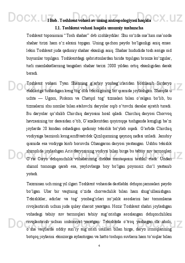 I Bob. Toshkent vohasi av uning antropologiyasi haqida
I.1. Toshkent vohasi haqida umumiy tushuncha
Toshkent toponimini “Tosh shahar” deb izohlaydilar. Shu so‘zda ma’lum ma’noda
shahar   tirixi   ham   o‘z   aksini   topgan.   Uning   qachon   paydo   bo‘lganligi   aniq   emas.
lekin Toshkent juda qadimiy shahar ekanligi aniq. Shahar hududida tosh asriga oid
buyumlar topilgan. Toshkentdagi qabristonlardan birida topilgan bronza ko‘zgular,
turli   mamlakatlarning   tangalari   shahar   tarixi   2000   yildan   ortiq   ekanligidan   darak
beradi.
Toshkent   vohasi   Tyan   Shanning   g‘arbiy   yonbag‘irlaridan   boshlanib   Sirdaryo
etaklariga tushadigan keng tog‘oldi tekisligining bir qismida joylashgan. Sharqda u
uchta   —   Ugom,   Piskom   va   Chatqol   tog‘   tizmalari   bilan   o‘ralgan   bo‘lib,   bu
tizmalarni shu nomlar bilan ataluvchi daryolar oqib o‘tuvchi daralar ajratib turadi.
Bu   daryolar   qo‘shilib   Chirchiq   daryosini   hosil   qiladi.   Chirchiq   daryosi   Chorvoq
havzasining tor darasidan o‘tib, G‘azalkentdan quyiroqqa tushganda kengligi ba’zi
joylarda   20   kmdan   oshadigan   qadimiy   tekislik   bo‘ylab   oqadi.   G‘arbda   Chirchiq
vodiysiga bamisoli keng amfiteatrdek Qizilqumning qaynoq nafasi uriladi. Janubiy
qismida esa  vodiyga kirib boruvchi  Ohangaron daryosi  yastangan.  Ushbu tekislik
shimolida joylashgan Aris daryosining vodiysi bilan birga bu tabiiy suv tarmoqlari
O‘rta   Osiyo   dehqonchilik   vohalarining   chekka   mintaqasini   tashkil   etadi.   Undan
shimol   tomonga   qarab   esa,   yaylovlarga   boy   bo‘lgan   poyonsiz   cho‘l   yastanib
yotadi.
Taxminan uch ming yil ilgari Toshkent vohasida dastlabki dehqon jamoalari paydo
bo‘lgan.   Ular   bir   vaqtning   o‘zida   chorvachilik   bilan   ham   shug‘ullanishgan.
Tekisliklar,   adirlar   va   tog‘   yonbag‘irlari   xo‘jalik   asoslarini   har   tomonlama
rivojlantirish uchun juda qulay sharoit yaratgan. Hozir Toshkent shahri joylashgan
vohadagi   tabiiy   suv   tarmoqlari   tabiiy   sug‘orishga   asoslangan   dehqonchilikni
rivojlantirish   uchun   imkoniyat   yaratgan.   Tekislikda   o‘troq   yashagan   ilk   aholi,
o‘sha   vaqtlarda   oddiy   sun’iy   sug‘orish   usullari   bilan   birga,   daryo   irmoqlarining
botqoq joylarini ekinzorga aylantirgan va hatto toshqin suvlarni ham to‘siqlar bilan
4 