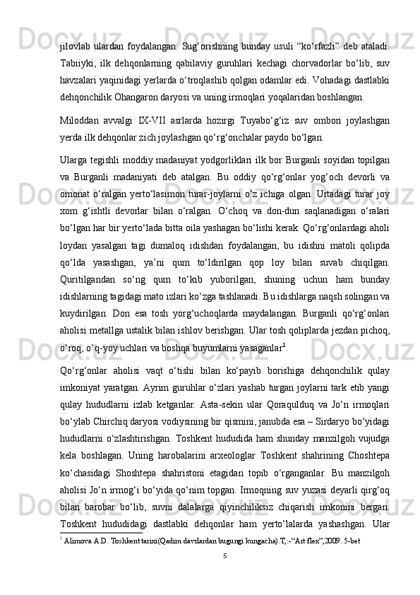 jilovlab   ulardan   foydalangan.   Sug‘orishning   bunday   usuli   “ko‘rfazli”   deb   ataladi.
Tabiiyki,   ilk   dehqonlarning   qabilaviy   guruhlari   kechagi   chorvadorlar   bo‘lib,   suv
havzalari yaqinidagi yerlarda o‘troqlashib qolgan odamlar edi. Vohadagi dastlabki
dehqonchilik Ohangaron daryosi va uning irmoqlari yoqalaridan boshlangan.
Miloddan   avvalgi   IX-VII   asrlarda   hozirgi   Tuyabo‘g‘iz   suv   ombori   joylashgan
yerda ilk dehqonlar zich joylashgan qo‘rg‘onchalar paydo bo‘lgan.
Ularga tegishli moddiy madaniyat yodgorliklari ilk bor Burganli soyidan topilgan
va   Burganli   madaniyati   deb   atalgan.   Bu   oddiy   qo‘rg‘onlar   yog‘och   devorli   va
omonat   o‘ralgan   yerto‘lasimon   turar-joylarni   o‘z   ichiga   olgan.   Urtadagi   turar   joy
xom   g‘ishtli   devorlar   bilan   o‘ralgan.   O‘choq   va   don-dun   saqlanadigan   o‘ralari
bo‘lgan har bir yerto‘lada bitta oila yashagan bo‘lishi kerak. Qo‘rg‘onlardagi aholi
loydan   yasalgan   tagi   dumaloq   idishdan   foydalangan,   bu   idishni   matoli   qolipda
qo‘lda   yasashgan,   ya’ni   qum   to‘ldirilgan   qop   loy   bilan   suvab   chiqilgan.
Quritilgandan   so‘ng   qum   to‘kib   yuborilgan,   shuning   uchun   ham   bunday
idishlarning tagidagi mato izlari ko‘zga tashlanadi. Bu idishlarga naqsh solingan va
kuydirilgan.   Don   esa   tosh   yorg‘uchoqlarda   maydalangan.   Burganli   qo‘rg‘onlari
aholisi metallga ustalik bilan ishlov berishgan. Ular tosh qoliplarda jezdan pichoq,
o‘roq, o‘q-yoy uchlari va boshqa buyumlarni yasaganlar 1
.
Qo‘rg‘onlar   aholisi   vaqt   o‘tishi   bilan   ko‘payib   borishiga   dehqonchilik   qulay
imkoniyat yaratgan. Ayrim guruhlar o‘zlari yashab turgan joylarni tark etib yangi
qulay   hududlarni   izlab   ketganlar.   Asta-sekin   ular   Qoraqulduq   va   Jo‘n   irmoqlari
bo‘ylab Chirchiq daryosi vodiysining bir qismini, janubda esa – Sirdaryo bo‘yidagi
hududlarni  o‘zlashtirishgan.   Toshkent   hududida  ham   shunday   manzilgoh  vujudga
kela   boshlagan.   Uning   harobalarini   arxeologlar   Toshkent   shahrining   Choshtepa
ko‘chasidagi   Shoshtepa   shahristoni   etagidan   topib   o‘rganganlar.   Bu   manzilgoh
aholisi Jo‘n irmog‘i bo‘yida qo‘nim topgan. Irmoqning suv yuzasi deyarli qirg‘oq
bilan   barobar   bo‘lib,   suvni   dalalarga   qiyinchiliksiz   chiqarish   imkonini   bergan.
Toshkent   hududidagi   dastlabki   dehqonlar   ham   yerto‘lalarda   yashashgan.   Ular
1
 Alimova A.D. Toshkent tarixi(Qadim davrlardan bugungi kungacha).T,:-“Art flex”,2009. 5-bet
5 