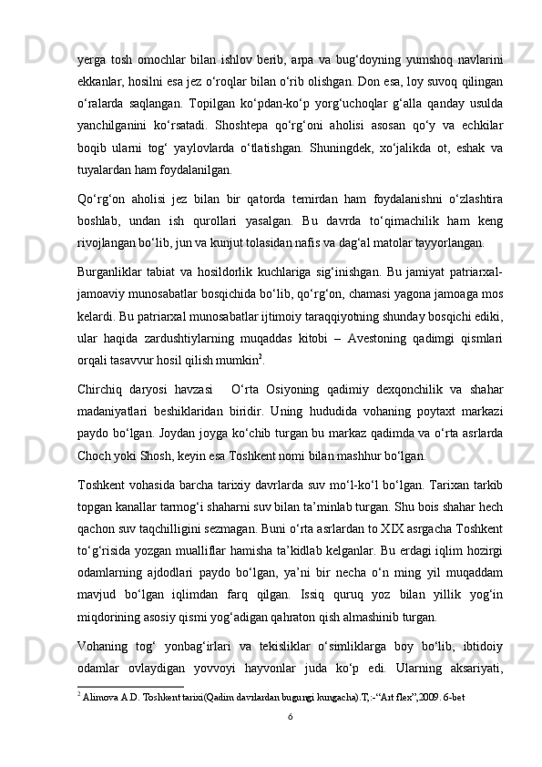 yerga   tosh   omochlar   bilan   ishlov   berib,   arpa   va   bug‘doyning   yumshoq   navlarini
ekkanlar, hosilni esa jez o‘roqlar bilan o‘rib olishgan. Don esa, loy suvoq qilingan
o‘ralarda   saqlangan.   Topilgan   ko‘pdan-ko‘p   yorg‘uchoqlar   g‘alla   qanday   usulda
yanchilganini   ko‘rsatadi.   Shoshtepa   qo‘rg‘oni   aholisi   asosan   qo‘y   va   echkilar
boqib   ularni   tog‘   yaylovlarda   o‘tlatishgan.   Shuningdek,   xo‘jalikda   ot,   eshak   va
tuyalardan ham foydalanilgan.
Qo‘rg‘on   aholisi   jez   bilan   bir   qatorda   temirdan   ham   foydalanishni   o‘zlashtira
boshlab,   undan   ish   qurollari   yasalgan.   Bu   davrda   to‘qimachilik   ham   keng
rivojlangan bo‘lib, jun va kunjut tolasidan nafis va dag‘al matolar tayyorlangan.
Burganliklar   tabiat   va   hosildorlik   kuchlariga   sig‘inishgan.   Bu   jamiyat   patriarxal-
jamoaviy munosabatlar bosqichida bo‘lib, qo‘rg‘on, chamasi yagona jamoaga mos
kelardi. Bu patriarxal munosabatlar ijtimoiy taraqqiyotning shunday bosqichi ediki,
ular   haqida   zardushtiylarning   muqaddas   kitobi   –   Avestoning   qadimgi   qismlari
orqali tasavvur hosil qilish mumkin 2
.
Chirchiq   daryosi   havzasi       O‘rta   Osiyoning   qadimiy   dexqonchilik   va   shahar
madaniyatlari   beshiklaridan   biridir.   Uning   hududida   vohaning   poytaxt   markazi
paydo bo‘lgan. Joydan joyga ko‘chib turgan bu markaz qadimda va o‘rta asrlarda
Choch yoki Shosh, keyin esa Toshkent nomi bilan mashhur bo‘lgan.
Toshkent  vohasida  barcha tarixiy davrlarda suv mo‘l-ko‘l bo‘lgan. Tarixan tarkib
topgan kanallar tarmog‘i shaharni suv bilan ta’minlab turgan. Shu bois shahar hech
qachon suv taqchilligini sezmagan. Buni o‘rta asrlardan to XIX asrgacha Toshkent
to‘g‘risida yozgan mualliflar hamisha ta’kidlab kelganlar. Bu erdagi iqlim hozirgi
odamlarning   ajdodlari   paydo   bo‘lgan,   ya’ni   bir   necha   o‘n   ming   yil   muqaddam
mavjud   bo‘lgan   iqlimdan   farq   qilgan.   Issiq   quruq   yoz   bilan   yillik   yog‘in
miqdorining asosiy qismi yog‘adigan qahraton qish almashinib turgan.
Vohaning   tog‘   yonbag‘irlari   va   tekisliklar   o‘simliklarga   boy   bo‘lib,   ibtidoiy
odamlar   ovlaydigan   yovvoyi   hayvonlar   juda   ko‘p   edi.   Ularning   aksariyati,
2
 Alimova A.D. Toshkent tarixi(Qadim davrlardan bugungi kungacha).T,:-“Art flex”,2009. 6-bet
6 