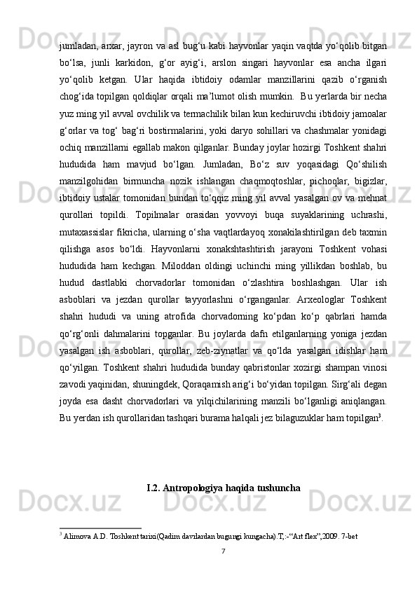 jumladan, arxar, jayron va asl  bug‘u kabi hayvonlar yaqin vaqtda yo‘qolib bitgan
bo‘lsa,   junli   karkidon,   g‘or   ayig‘i,   arslon   singari   hayvonlar   esa   ancha   ilgari
yo‘qolib   ketgan.   Ular   haqida   ibtidoiy   odamlar   manzillarini   qazib   o‘rganish
chog‘ida topilgan qoldiqlar orqali ma’lumot olish mumkin.     Bu yerlarda bir necha
yuz ming yil avval ovchilik va termachilik bilan kun kechiruvchi ibtidoiy jamoalar
g‘orlar  va  tog‘   bag‘ri   bostirmalarini,  yoki   daryo sohillari   va chashmalar  yonidagi
ochiq manzillarni egallab makon qilganlar. Bunday joylar hozirgi Toshkent shahri
hududida   ham   mavjud   bo‘lgan.   Jumladan,   Bo‘z   suv   yoqasidagi   Qo‘shilish
manzilgohidan   birmuncha   nozik   ishlangan   chaqmoqtoshlar,   pichoqlar,   bigizlar,
ibtidoiy  ustalar   tomonidan  bundan  to‘qqiz  ming yil   avval  yasalgan   ov va  mehnat
qurollari   topildi.   Topilmalar   orasidan   yovvoyi   buqa   suyaklarining   uchrashi,
mutaxassislar  fikricha, ularning o‘sha vaqtlardayoq xonakilashtirilgan deb taxmin
qilishga   asos   bo‘ldi.   Hayvonlarni   xonakshtashtirish   jarayoni   Toshkent   vohasi
hududida   ham   kechgan.   Miloddan   oldingi   uchinchi   ming   yillikdan   boshlab,   bu
hudud   dastlabki   chorvadorlar   tomonidan   o‘zlashtira   boshlashgan.   Ular   ish
asboblari   va   jezdan   qurollar   tayyorlashni   o‘rganganlar.   Arxeologlar   Toshkent
shahri   hududi   va   uning   atrofida   chorvadorning   ko‘pdan   ko‘p   qabrlari   hamda
qo‘rg‘onli   dahmalarini   topganlar.   Bu   joylarda   dafn   etilganlarning   yoniga   jezdan
yasalgan   ish   asboblari,   qurollar,   zeb-ziynatlar   va   qo‘lda   yasalgan   idishlar   ham
qo‘yilgan.   Toshkent   shahri   hududida   bunday  qabristonlar   xozirgi   shampan   vinosi
zavodi yaqinidan, shuningdek, Qoraqamish arig‘i bo‘yidan topilgan. Sirg‘ali degan
joyda   esa   dasht   chorvadorlari   va   yilqichilarining   manzili   bo‘lganligi   aniqlangan.
Bu  y erdan ish qurollaridan tashqari burama halqali jez bilaguzuklar ham topilgan 3
.
I.2.  Antropologiya haqida tushuncha
3
 Alimova A.D. Toshkent tarixi(Qadim davrlardan bugungi kungacha).T,:-“Art flex”,2009. 7-bet
7 