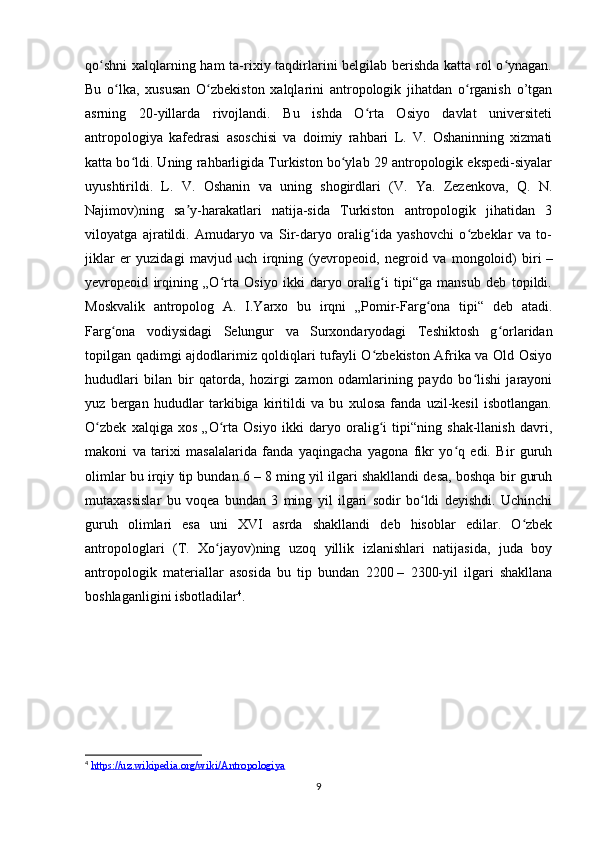 qo shni  xalqlarning ham  ta-rixiy taqdirlarini belgilab berishda  katta rol o ynagan.ʻ ʻ
Bu   o lka,   xususan   O zbekiston   xalqlarini   antropologik   jihatdan   o rganish   o’tgan	
ʻ ʻ ʻ
asrning   20-yillarda   rivojlandi.   Bu   ishda   O rta   Osiyo   davlat   universiteti	
ʻ
antropologiya   kafedrasi   asoschisi   va   doimiy   rahbari   L.   V.   Oshaninning   xizmati
katta bo ldi. Uning rahbarligida Turkiston bo ylab 29 antropologik ekspedi-siyalar	
ʻ ʻ
uyushtirildi.   L.   V.   Oshanin   va   uning   shogirdlari   (V.   Ya.   Zezenkova,   Q.   N.
Najimov)ning   sa y-harakatlari   natija-sida   Turkiston   antropologik   jihatidan   3	
ʼ
viloyatga   ajratildi.   Amudaryo   va   Sir-daryo   oralig ida   yashovchi   o zbeklar   va   to-	
ʻ ʻ
jiklar   еr   yuzidagi   mavjud   uch   irqning   (yevropeoid,   negroid   va   mongoloid)   biri   –
yеvropeoid   irqining   „O rta   Osiyo   ikki   daryo   oralig i   tipi“ga   mansub   deb   topildi.	
ʻ ʻ
Moskvalik   antropolog   A.   I.Yarxo   bu   irqni   „Pomir-Farg ona   tipi“   deb   atadi.	
ʻ
Farg ona   vodiysidagi   Selungur   va   Surxondaryodagi   Teshiktosh   g orlaridan	
ʻ ʻ
topilgan qadimgi ajdodlarimiz qoldiqlari tufayli O zbekiston Afrika va Old Osiyo	
ʻ
hududlari   bilan   bir   qatorda,   hozirgi   zamon   odamlarining   paydo   bo lishi   jarayoni	
ʻ
yuz   bergan   hududlar   tarkibiga   kiritildi   va   bu   xulosa   fanda   uzil-kesil   isbotlangan.
O zbek   xalqiga   xos   „O rta   Osiyo   ikki   daryo   oralig i   tipi“ning   shak-llanish   davri,	
ʻ ʻ ʻ
makoni   va   tarixi   masalalarida   fanda   yaqingacha   yagona   fikr   yo q   edi.   Bir   guruh	
ʻ
olimlar bu irqiy tip bundan 6   – 8 ming yil ilgari shakllandi desa, boshqa bir guruh
mutaxassislar   bu   voqea   bundan   3   ming   yil   ilgari   sodir   bo ldi   deyishdi.   Uchinchi	
ʻ
guruh   olimlari   esa   uni   XVI   asrda   shakllandi   deb   hisoblar   edilar.   O zbek	
ʻ
antropologlari   (T.   Xo jayov)ning   uzoq   yillik   izlanishlari   natijasida,   juda   boy	
ʻ
antropologik   materiallar   asosida   bu   tip   bundan   2200   –   2300-yil   ilgari   shakllana
boshlaganligini isbotladilar 4
.
4
  https://uz.wikipedia.org/wiki/Antropologiya
9 