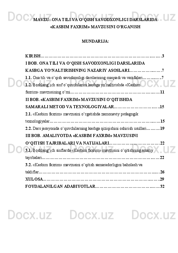 MAVZU: ONA TILI VA O‘QISH SAVODXONLIGI DARSLARIDA
«KASBIM FAXRIM» MAVZUSINI O‘RGANISH
MUNDARIJA: 
KIRISH……………………………………………………………………..….….3
I BOB. ONA TILI VA O‘QISH SAVODXONLIGI DARSLARIDA
KASBGA YO‘NALTIRISHNING NAZARIY ASOSLARI……………..…….7
1.1.  Ona tili va o‘qish savodxonligi darslarining maqsadi va vazifalari ……....…..7
1.2.  Boshlang‘ich sinf o‘quvchilarini kasbga yo‘naltirishda «Kasbim
faxrim» mavzusining o‘rni ……………………………………………….….……11
II BOB. «KASBIM FAXRIM» MAVZUSINI O‘QITISHDA
SAMARALI METOD VA TEXNOLOGIYALAR………………………..…..15
2.1.  «Kasbim faxrim» mavzusini o‘rgatishda zamonaviy pedagogik
texnologiyalar ………………………………………………………………..……15
2.2.  Dars jarayonida o‘quvchilarning kasbga qiziqishini oshirish usullari ….……19
III BOB. AMALIYOTDA «KASBIM FAXRIM» MAVZUSINI
O‘QITISH TAJRIBALARI VA NATIJALARI……………………………….22
3.1.  Boshlang‘ich sinflarda «Kasbim faxrim» mavzusini o‘qitishning amaliy 
tajribalari …………………………………………………………………….……22
3.2.  «Kasbim faxrim» mavzusini o‘qitish samaradorligini baholash va
takliflar ………………………………………………………………………...….26
XULOSA…………………………………………………………………..……..29
FOYDALANILGAN ADABIYOTLAR…………………………………..……32 