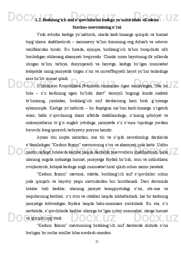 1.2. Boshlang‘ich sinf o‘quvchilarini kasbga yo‘naltirishda «Kasbim
faxrim» mavzusining o‘rni
Yosh   avlodni   kasbga   yo‘naltirish,   ularda   kasb-hunarga   qiziqish   va   hurmat
tuyg‘ularini   shakllantirish   –   zamonaviy   ta’lim   tizimining   eng   dolzarb   va   ustuvor
vazifalaridan   biridir.   Bu   borada,   ayniqsa,   boshlang‘ich   ta’lim   bosqichida   olib
boriladigan ishlarning ahamiyati beqiyosdir. Chunki inson hayotining ilk yillarida
olingan   ta’lim,   tarbiya,   dunyoqarash   va   hayotga,   kasbga   bo‘lgan   munosabat
kelajakda uning jamiyatda tutgan o‘rni  va muvaffaqiyatli hayot  yo‘lini  tanlashiga
asos bo‘lib xizmat qiladi.
O‘zbekiston Respublikasi  Prezidenti tomonidan ilgari surilayotgan “Har bir
bola   –   o‘z   kasbining   egasi   bo‘lishi   shart”   tamoyili   bugungi   kunda   maktab
ta’limining,   jumladan,   boshlang‘ich   sinf   darslarining   ham   bosh   g‘oyasiga
aylanmoqda.   Kasbga   yo‘naltirish   –   bu   faqatgina   ma’lum   kasb-hunarga   o‘rgatish
emas,   balki   o‘quvchining   shaxs   sifatida   shakllanishiga,   o‘zining   qobiliyat   va
imkoniyatlarini   to‘g‘ri   anglab   yetishiga,   jamiyatda   o‘z   o‘rnini   topishiga   yordam
beruvchi keng qamrovli tarbiyaviy jarayon hamdir.
Aynan   shu   nuqtai   nazardan,   ona   tili   va   o‘qish   savodxonligi   darslarida
o‘tkaziladigan “Kasbim faxrim” mavzusining o‘rni va ahamiyati juda katta. Ushbu
mavzu nafaqat bolalarda kasblar haqida dastlabki tasavvurlarni shakllantiradi, balki
ularning   ongida  mehnatga   hurmat,  jamiyatga   foydali   bo‘lish,   orzu   va  intilishlarni
rivojlantirish, kelajak kasbiga ongli munosabat hosil qilish uchun zamin yaratadi.
“Kasbim   faxrim”   mavzusi,   odatda,   boshlang‘ich   sinf   o‘quvchilari   uchun
juda   qiziqarli   va   hayotiy   yaqin   mavzulardan   biri   hisoblanadi.   Dars   davomida
bolalar   turli   kasblar,   ularning   jamiyat   taraqqiyotidagi   o‘rni,   ota-ona   va
yaqinlarining kasblari, o‘z orzu va istaklari haqida suhbatlashadi, har bir kasbning
jamiyatga   keltiradigan   foydasi   haqida   bahs-munozara   yuritishadi.   Bu   esa,   o‘z
navbatida, o‘quvchilarda kasblar olamiga bo‘lgan ijobiy munosabat, ularga hurmat
va qiziqish uyg‘otadi.
“Kasbim   faxrim”   mavzusining   boshlang‘ich   sinf   darslarida   alohida   o‘rni
borligini bir necha omillar bilan asoslash mumkin:
11 