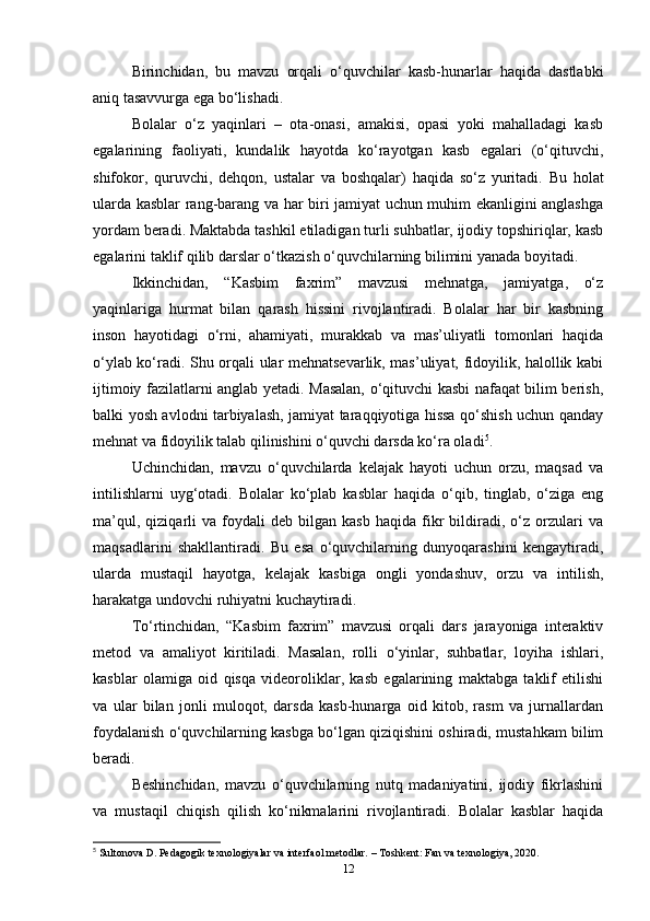 Birinchidan,   bu   mavzu   orqali   o‘quvchilar   kasb-hunarlar   haqida   dastlabki
aniq tasavvurga ega bo‘lishadi.
Bolalar   o‘z   yaqinlari   –   ota-onasi,   amakisi,   opasi   yoki   mahalladagi   kasb
egalarining   faoliyati,   kundalik   hayotda   ko‘rayotgan   kasb   egalari   (o‘qituvchi,
shifokor,   quruvchi,   dehqon,   ustalar   va   boshqalar)   haqida   so‘z   yuritadi.   Bu   holat
ularda kasblar rang-barang va har biri jamiyat uchun muhim ekanligini anglashga
yordam beradi. Maktabda tashkil etiladigan turli suhbatlar, ijodiy topshiriqlar, kasb
egalarini taklif qilib darslar o‘tkazish o‘quvchilarning bilimini yanada boyitadi.
Ikkinchidan,   “Kasbim   faxrim”   mavzusi   mehnatga,   jamiyatga,   o‘z
yaqinlariga   hurmat   bilan   qarash   hissini   rivojlantiradi.   Bolalar   har   bir   kasbning
inson   hayotidagi   o‘rni,   ahamiyati,   murakkab   va   mas’uliyatli   tomonlari   haqida
o‘ylab ko‘radi. Shu orqali ular mehnatsevarlik, mas’uliyat, fidoyilik, halollik kabi
ijtimoiy fazilatlarni anglab yetadi. Masalan, o‘qituvchi kasbi nafaqat bilim berish,
balki yosh avlodni tarbiyalash, jamiyat taraqqiyotiga hissa qo‘shish uchun qanday
mehnat va fidoyilik talab qilinishini o‘quvchi darsda ko‘ra oladi 5
.
Uchinchidan,   mavzu   o‘quvchilarda   kelajak   hayoti   uchun   orzu,   maqsad   va
intilishlarni   uyg‘otadi.   Bolalar   ko‘plab   kasblar   haqida   o‘qib,   tinglab,   o‘ziga   eng
ma’qul,   qiziqarli   va   foydali   deb  bilgan   kasb   haqida   fikr   bildiradi,  o‘z   orzulari   va
maqsadlarini   shakllantiradi.   Bu   esa   o‘quvchilarning   dunyoqarashini   kengaytiradi,
ularda   mustaqil   hayotga,   kelajak   kasbiga   ongli   yondashuv,   orzu   va   intilish,
harakatga undovchi ruhiyatni kuchaytiradi.
To‘rtinchidan,   “Kasbim   faxrim”   mavzusi   orqali   dars   jarayoniga   interaktiv
metod   va   amaliyot   kiritiladi.   Masalan,   rolli   o‘yinlar,   suhbatlar,   loyiha   ishlari,
kasblar   olamiga   oid   qisqa   videoroliklar,   kasb   egalarining   maktabga   taklif   etilishi
va   ular   bilan   jonli   muloqot,   darsda   kasb-hunarga   oid   kitob,   rasm   va   jurnallardan
foydalanish o‘quvchilarning kasbga bo‘lgan qiziqishini oshiradi, mustahkam bilim
beradi.
Beshinchidan,   mavzu   o‘quvchilarning   nutq   madaniyatini,   ijodiy   fikrlashini
va   mustaqil   chiqish   qilish   ko‘nikmalarini   rivojlantiradi.   Bolalar   kasblar   haqida
5
 Sultonova D. Pedagogik texnologiyalar va interfaol metodlar. – Toshkent: Fan va texnologiya, 2020.
12 