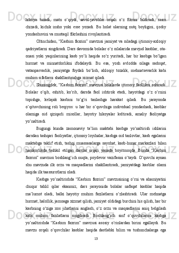 hikoya   tuzadi,   matn   o‘qiydi,   savol-javoblar   orqali   o‘z   fikrini   bildiradi,   rasm
chizadi,   kichik   insho   yoki   esse   yozadi.   Bu   holat   ularning   nutq   boyligini,   ijodiy
yondashuvini va mustaqil fikrlashini rivojlantiradi.
Oltinchidan, “Kasbim faxrim” mavzusi jamiyat va oiladagi ijtimoiy-axloqiy
qadriyatlarni singdiradi. Dars davomida bolalar o‘z oilalarida mavjud kasblar, ota-
onasi   yoki   yaqinlarining   kasb   yo‘li   haqida   so‘z   yuritadi,   har   bir   kasbga   bo‘lgan
hurmat   va   minnatdorlikni   ifodalaydi.   Bu   esa,   yosh   avlodda   oilaga   sadoqat,
vatanparvarlik,   jamiyatga   foydali   bo‘lish,   ahloqiy   tozalik,   mehnatsevarlik   kabi
muhim sifatlarni shakllantirishga xizmat qiladi.
Shuningdek, “Kasbim faxrim” mavzusi bolalarda ijtimoiy faollikni oshiradi.
Bolalar   o‘qib,   eshitib,   ko‘rib,   darsda   faol   ishtirok   etadi,   hayotdagi   o‘z   o‘rnini
topishga,   kelajak   kasbini   to‘g‘ri   tanlashga   harakat   qiladi.   Bu   jarayonda
o‘qituvchining   roli   beqiyos:   u   har   bir   o‘quvchiga   individual   yondashadi,   kasblar
olamiga   oid   qiziqarli   misollar,   hayotiy   hikoyalar   keltiradi,   amaliy   faoliyatga
yo‘naltiradi.
Bugungi   kunda   zamonaviy   ta’lim   maktabi   kasbga   yo‘naltirish   ishlarini
darsdan tashqari faoliyatlar, ijtimoiy loyihalar, kasbga oid tanlovlar, kasb egalarini
maktabga   taklif   etish,   tashqi   muassasalarga   sayohat,   kasb-hunar   markazlari   bilan
hamkorlikda   tashkil   etilgan   darslar   orqali   yanada   boyitmoqda.   Bunda   “Kasbim
faxrim” mavzusi boshlang‘ich nuqta, poydevor vazifasini o‘taydi. O‘quvchi aynan
shu   mavzuda   ilk   orzu   va   maqsadlarini   shakllantiradi,   jamiyatdagi   kasblar   olami
haqida ilk taassurotlarni oladi.
Kasbga   yo‘naltirishda   “Kasbim   faxrim”   mavzusining   o‘rni   va   ahamiyatini
chuqur   tahlil   qilar   ekanmiz,   dars   jarayonida   bolalar   nafaqat   kasblar   haqida
ma’lumot   oladi,   balki   hayotiy   muhim   fazilatlarni   o‘zlashtiradi.   Ular   mehnatga
hurmat, halollik, jamoaga xizmat qilish, jamiyat oldidagi burchini his qilish, har bir
kasbning   o‘ziga   xos   jihatlarini   anglash,   o‘z   orzu   va   maqsadlarini   aniq   belgilash
kabi   muhim   fazilatlarni   singdiradi.   Boshlang‘ich   sinf   o‘quvchilarini   kasbga
yo‘naltirishda   “Kasbim   faxrim”   mavzusi   asosiy   o‘rinlardan   birini   egallaydi.   Bu
mavzu   orqali   o‘quvchilar   kasblar   haqida   dastlabki   bilim   va   tushunchalarga   ega
13 