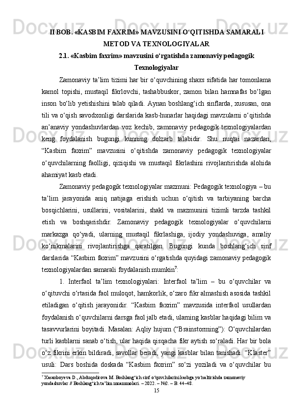 II BOB. «KASBIM FAXRIM» MAVZUSINI O‘QITISHDA SAMARALI
METOD VA TEXNOLOGIYALAR
2.1. «Kasbim faxrim» mavzusini o‘rgatishda zamonaviy pedagogik
Texnologiyalar
Zamonaviy ta’lim tizimi har bir o‘quvchining shaxs sifatida har tomonlama
kamol   topishi,   mustaqil   fikrlovchi,   tashabbuskor,   zamon   bilan   hamnafas   bo‘lgan
inson   bo‘lib   yetishishini   talab   qiladi.   Aynan   boshlang‘ich  sinflarda,   xususan,   ona
tili va o‘qish savodxonligi darslarida kasb-hunarlar haqidagi mavzularni o‘qitishda
an’anaviy   yondashuvlardan   voz   kechib,   zamonaviy   pedagogik   texnologiyalardan
keng   foydalanish   bugungi   kunning   dolzarb   talabidir.   Shu   nuqtai   nazardan,
“Kasbim   faxrim”   mavzusini   o‘qitishda   zamonaviy   pedagogik   texnologiyalar
o‘quvchilarning   faolligi,   qiziqishi   va   mustaqil   fikrlashini   rivojlantirishda   alohida
ahamiyat kasb etadi.
Zamonaviy pedagogik texnologiyalar mazmuni: Pedagogik texnologiya – bu
ta’lim   jarayonida   aniq   natijaga   erishish   uchun   o‘qitish   va   tarbiyaning   barcha
bosqichlarini,   usullarini,   vositalarini,   shakl   va   mazmunini   tizimli   tarzda   tashkil
etish   va   boshqarishdir.   Zamonaviy   pedagogik   texnologiyalar   o‘quvchilarni
markazga   qo‘yadi,   ularning   mustaqil   fikrlashiga,   ijodiy   yondashuviga,   amaliy
ko‘nikmalarini   rivojlantirishga   qaratilgan.   Bugungi   kunda   boshlang‘ich   sinf
darslarida “Kasbim faxrim” mavzusini o‘rgatishda quyidagi zamonaviy pedagogik
texnologiyalardan samarali foydalanish mumkin 7
:
1.   Interfaol   ta’lim   texnologiyalari:   Interfaol   ta’lim   –   bu   o‘quvchilar   va
o‘qituvchi o‘rtasida faol muloqot, hamkorlik, o‘zaro fikr almashish asosida tashkil
etiladigan   o‘qitish   jarayonidir.   “Kasbim   faxrim”   mavzusida   interfaol   usullardan
foydalanish o‘quvchilarni darsga faol jalb etadi, ularning kasblar haqidagi bilim va
tasavvurlarini boyitadi. Masalan: Aqliy hujum (“Brainstorming”): O‘quvchilardan
turli kasblarni sanab o‘tish, ular haqida qisqacha fikr aytish so‘raladi. Har bir bola
o‘z fikrini erkin bildiradi, savollar beradi, yangi kasblar bilan tanishadi. “Klaster”
usuli:   Dars   boshida   doskada   “Kasbim   faxrim”   so‘zi   yoziladi   va   o‘quvchilar   bu
7
  Xasanboyeva D., Abduqodirova M. Boshlang‘ich sinf o‘quvchilarini kasbga yo‘naltirishda zamonaviy 
yondashuvlar // Boshlang‘ich ta’lim muammolari. – 2022. – №2. – B. 44–48.
15 
