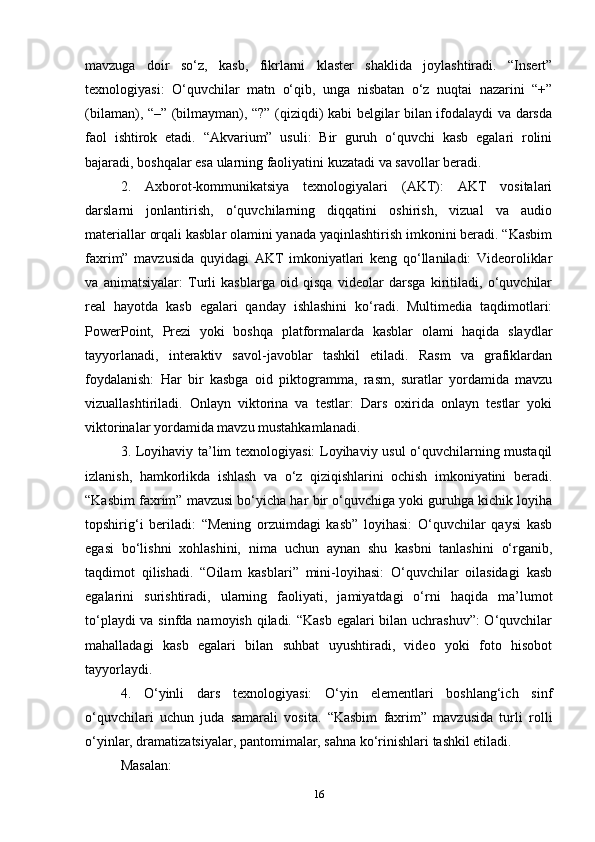 mavzuga   doir   so‘z,   kasb,   fikrlarni   klaster   shaklida   joylashtiradi.   “Insert”
texnologiyasi:   O‘quvchilar   matn   o‘qib,   unga   nisbatan   o‘z   nuqtai   nazarini   “+”
(bilaman), “–” (bilmayman), “?” (qiziqdi) kabi belgilar bilan ifodalaydi va darsda
faol   ishtirok   etadi.   “Akvarium”   usuli:   Bir   guruh   o‘quvchi   kasb   egalari   rolini
bajaradi, boshqalar esa ularning faoliyatini kuzatadi va savollar beradi.
2.   Axborot-kommunikatsiya   texnologiyalari   (AKT):   AKT   vositalari
darslarni   jonlantirish,   o‘quvchilarning   diqqatini   oshirish,   vizual   va   audio
materiallar orqali kasblar olamini yanada yaqinlashtirish imkonini beradi. “Kasbim
faxrim”   mavzusida   quyidagi   AKT   imkoniyatlari   keng   qo‘llaniladi:   Videoroliklar
va   animatsiyalar:   Turli   kasblarga   oid   qisqa   videolar   darsga   kiritiladi,   o‘quvchilar
real   hayotda   kasb   egalari   qanday   ishlashini   ko‘radi.   Multimedia   taqdimotlari:
PowerPoint,   Prezi   yoki   boshqa   platformalarda   kasblar   olami   haqida   slaydlar
tayyorlanadi,   interaktiv   savol-javoblar   tashkil   etiladi.   Rasm   va   grafiklardan
foydalanish:   Har   bir   kasbga   oid   piktogramma,   rasm,   suratlar   yordamida   mavzu
vizuallashtiriladi.   Onlayn   viktorina   va   testlar:   Dars   oxirida   onlayn   testlar   yoki
viktorinalar yordamida mavzu mustahkamlanadi. 
3. Loyihaviy ta’lim texnologiyasi: Loyihaviy usul o‘quvchilarning mustaqil
izlanish,   hamkorlikda   ishlash   va   o‘z   qiziqishlarini   ochish   imkoniyatini   beradi.
“Kasbim faxrim” mavzusi bo‘yicha har bir o‘quvchiga yoki guruhga kichik loyiha
topshirig‘i   beriladi:   “Mening   orzuimdagi   kasb”   loyihasi:   O‘quvchilar   qaysi   kasb
egasi   bo‘lishni   xohlashini,   nima   uchun   aynan   shu   kasbni   tanlashini   o‘rganib,
taqdimot   qilishadi.   “Oilam   kasblari”   mini-loyihasi:   O‘quvchilar   oilasidagi   kasb
egalarini   surishtiradi,   ularning   faoliyati,   jamiyatdagi   o‘rni   haqida   ma’lumot
to‘playdi  va sinfda namoyish qiladi. “Kasb egalari bilan uchrashuv”:  O‘quvchilar
mahalladagi   kasb   egalari   bilan   suhbat   uyushtiradi,   video   yoki   foto   hisobot
tayyorlaydi.
4.   O‘yinli   dars   texnologiyasi:   O‘yin   elementlari   boshlang‘ich   sinf
o‘quvchilari   uchun   juda   samarali   vosita.   “Kasbim   faxrim”   mavzusida   turli   rolli
o‘yinlar, dramatizatsiyalar, pantomimalar, sahna ko‘rinishlari tashkil etiladi. 
Masalan: 
16 