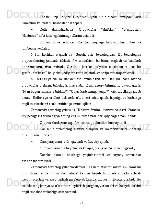 - “Kasbni   top”   o‘yini:   O‘qituvchi   yoki   bir   o‘quvchi   muayyan   kasb
harakatini ko‘rsatadi, boshqalar esa topadi. 
- Rolli   dramatizatsiya:   O‘quvchilar   “shifokor”,   “o‘qituvchi”,
“dasturchi” kabi kasb egalarining rollarini bajaradi. 
- Krossvord   va   rebuslar:   Kasblar   haqidagi   krossvordlar,   rebus   va
jumboqlar yechiladi.
5.   Hamkorlikda   o‘qitish   va   “Guruhli   ish”   texnologiyasi:   Bu   texnologiya
o‘quvchilarning   jamoada   ishlash,   fikr   almashish,   bir-birini   tinglash   va   baholash
ko‘nikmalarini   rivojlantiradi.   Guruhlar   kasblar   bo‘yicha   taqsimlanadi,   har   bir
guruh “o‘z kasbi” bo‘yicha ijodiy topshiriq bajaradi va natijalarni taqdim etadi.
6.   Refleksiya   va   mustahkamlash   texnologiyalari:   Har   bir   dars   oxirida
o‘quvchilar   o‘zlarini   baholaydi,   mavzudan   olgan   asosiy   bilimlarini   bayon   qiladi,
“Men bugun nimalarni bildim?”, “Qaysi kasb menga yoqdi?” kabi savollarga javob
beradi.  Refleksiya   usullari   bolalarda  o‘z-o‘zini   tahlil   qilish,   hayotga   va  kasblarga
ongli munosabatni shakllantirishga xizmat qiladi.
Zamonaviy texnologiyalarning “Kasbim  faxrim” mavzusida o‘rni. Zamona-
viy pedagogik texnologiyalarning eng muhim afzalliklari quyidagilardan iborat:
- O‘quvchilarda mustaqil fikrlash va ijodkorlikni kuchaytiradi;
- Har   bir   o‘quvchining   shaxsiy   qiziqishi   va   imkoniyatlarini   inobatga
olish imkonini beradi;
- Dars jarayonini jonli, qiziqarli va hayotiy qiladi;
- O‘quvchilarni o‘z hayotini va kelajagini rejalashtirishga o‘rgatadi;
- Kasblar   olamini   bolalarga   yaqinlashtiradi   va   hayotiy   namunalar
asosida taqdim etadi.
Zamonaviy texnologiyalar  yordamida “Kasbim  faxrim” mavzusini  samarali
o‘qitish   natijasida   o‘quvchilar   nafaqat   kasblar   haqida   bilim   oladi,   balki   kelajak
hayoti,  orzulari  va  kasb   tanlash   mas’uliyati   haqida  chuqur   mulohaza   yuritadi.  Bu
esa ularning jamiyatda o‘z o‘rnini topishi, hayotga tayyorlanishi va kelajak kasbini
ongli ravishda tanlashiga asos yaratadi.
17 