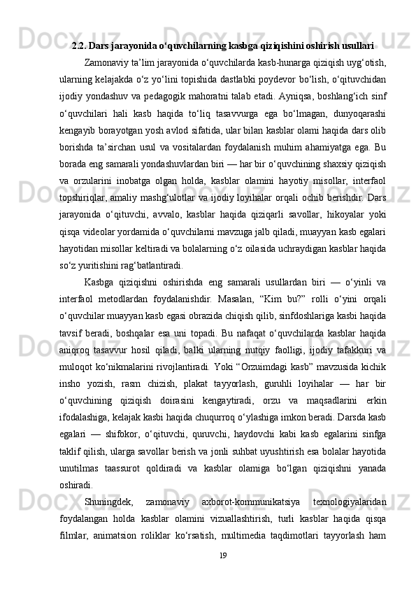2.2. Dars jarayonida o‘quvchilarning kasbga qiziqishini oshirish usullari
Zamonaviy ta’lim jarayonida o‘quvchilarda kasb-hunarga qiziqish uyg‘otish,
ularning kelajakda o‘z yo‘lini topishida dastlabki poydevor bo‘lish, o‘qituvchidan
ijodiy yondashuv  va  pedagogik  mahoratni   talab etadi.  Ayniqsa,  boshlang‘ich  sinf
o‘quvchilari   hali   kasb   haqida   to‘liq   tasavvurga   ega   bo‘lmagan,   dunyoqarashi
kengayib borayotgan yosh avlod sifatida, ular bilan kasblar olami haqida dars olib
borishda   ta’sirchan   usul   va   vositalardan   foydalanish   muhim   ahamiyatga   ega.   Bu
borada eng samarali yondashuvlardan biri — har bir o‘quvchining shaxsiy qiziqish
va   orzularini   inobatga   olgan   holda,   kasblar   olamini   hayotiy   misollar,   interfaol
topshiriqlar,  amaliy mashg‘ulotlar   va ijodiy loyihalar   orqali   ochib berishdir. Dars
jarayonida   o‘qituvchi,   avvalo,   kasblar   haqida   qiziqarli   savollar,   hikoyalar   yoki
qisqa videolar yordamida o‘quvchilarni mavzuga jalb qiladi, muayyan kasb egalari
hayotidan misollar keltiradi va bolalarning o‘z oilasida uchraydigan kasblar haqida
so‘z yuritishini rag‘batlantiradi.
Kasbga   qiziqishni   oshirishda   eng   samarali   usullardan   biri   —   o‘yinli   va
interfaol   metodlardan   foydalanishdir.   Masalan,   “Kim   bu?”   rolli   o‘yini   orqali
o‘quvchilar muayyan kasb egasi obrazida chiqish qilib, sinfdoshlariga kasbi haqida
tavsif   beradi,   boshqalar   esa   uni   topadi.   Bu   nafaqat   o‘quvchilarda   kasblar   haqida
aniqroq   tasavvur   hosil   qiladi,   balki   ularning   nutqiy   faolligi,   ijodiy   tafakkuri   va
muloqot ko‘nikmalarini rivojlantiradi. Yoki “Orzuimdagi  kasb” mavzusida kichik
insho   yozish,   rasm   chizish,   plakat   tayyorlash,   guruhli   loyihalar   —   har   bir
o‘quvchining   qiziqish   doirasini   kengaytiradi,   orzu   va   maqsadlarini   erkin
ifodalashiga, kelajak kasbi haqida chuqurroq o‘ylashiga imkon beradi. Darsda kasb
egalari   —   shifokor,   o‘qituvchi,   quruvchi,   haydovchi   kabi   kasb   egalarini   sinfga
taklif qilish, ularga savollar berish va jonli suhbat uyushtirish esa bolalar hayotida
unutilmas   taassurot   qoldiradi   va   kasblar   olamiga   bo‘lgan   qiziqishni   yanada
oshiradi.
Shuningdek,   zamonaviy   axborot-kommunikatsiya   texnologiyalaridan
foydalangan   holda   kasblar   olamini   vizuallashtirish,   turli   kasblar   haqida   qisqa
filmlar,   animatsion   roliklar   ko‘rsatish,   multimedia   taqdimotlari   tayyorlash   ham
19 